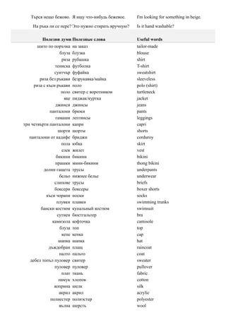 Търся нещо бежово. Я ищу что-нибудь бежевое.      I'm looking for something in beige.

     На ръка ли се пере? Это нужно стирать вручную?   Is it hand washable?

          Полезни думи Полезные слова                 Useful words
       шито по поръчка      на заказ                  tailor-made
                    блуза   блузка                    blouse
                     риза   рубашка                   shirt
                тениска     футболка                  T-shirt
                суитчър     фуфайка                   sweatshirt
        риза без ръкави     безрукавка/майка          sleeveless
     риза с къси ръкави     поло                      polo (shirt)
                     поло   свитер с воротником       turtleneck
                      яке   пиджак/куртка             jacket
                 джинси     джинсы                    jeans
              панталони     брюки                     pants
                 гамаши     леггинсы                  leggings
три четвърти панталони      капри                     capri
                  шорти     шорты                     shorts
   панталони от кадифе      бриджи                    corduroy
                     пола   юбка                      skirt
                     елек   жилет                     vest
                 бикини     бикини                    bikini
                 прашки     мини-бикини               thong bikini
          долни гащета      трусы                     underpants
                   бельо    нижнее белье              underwear
                слипове     трусы                     briefs
                боксери     боксеры                   boxer shorts
            къси чорапи     носки                     socks
                 плувки     плавки                    swimming trunks
         бански костюм      купальный костюм          swimsuit
                  сутиен    бюстгальтер               bra
               камизола     кофточка                  camisole
                    блуза   топ                       top
                     кепе   кепка                     cap
                   шапка    шапка                     hat
             дъждобран      плащ                      raincoat
                   палто    пальто                    coat
   дебел топъл пуловер      свитер                    sweater
                пуловер     пуловер                   pullover
                     плат   ткань                     fabric
                   памук    хлопок                    cotton
                коприна     шелк                      silk
                   акрил    акрил                     acrylic
              полиестер     полиэстер                 polyester
                   вълна    шерсть                    wool
 