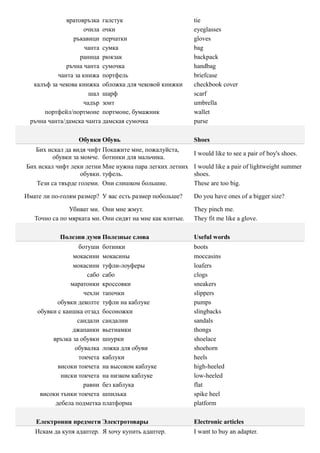 вратовръзка галстук                          tie
                   очила очки                             eyeglasses
                ръкавици перчатки                         gloves
                    чанта сумка                           bag
                  раница рюкзак                           backpack
             ръчна чанта сумочка                          handbag
          чанта за книжа портфель                         briefcase
  калъф за чекова книжка обложка для чековой книжки       checkbook cover
                     шал шарф                             scarf
                   чадър зонт                             umbrella
      портфейл/портмоне портмоне, бумажник                wallet
 ръчна чанта/дамска чанта дамская сумочка                 purse

                  Обувки Обувь                            Shoes
   Бих искал да видя чифт Покажите мне, пожалуйста,
                                                          I would like to see a pair of boy's shoes.
         обувки за момче. ботинки для мальчика.
Бих искал чифт леки летни Мне нужна пара легких летних    I would like a pair of lightweight summer
                   обувки. туфель.                        shoes.
   Тези са твърде големи. Они слишком большие.            These are too big.

Имате ли по-голям размер? У вас есть размер побольше?     Do you have ones of a bigger size?

               Убиват ми. Они мне жмут.                   They pinch me.
   Точно са по мярката ми. Они сидят на мне как влитые.   They fit me like a glove.

           Полезни думи Полезные слова                    Useful words
                  ботуши ботинки                          boots
                 мокасини мокасины                        moccasins
                 мокасини туфли-лоуферы                   loafers
                      сабо сабо                           clogs
                маратонки кроссовки                       sneakers
                     чехли тапочки                        slippers
           обувки деколте туфли на каблуке                pumps
    обувки с каишка отзад босоножки                       slingbacks
                  сандали сандалии                        sandals
                джапанки вьетнамки                        thongs
         връзка за обувки шнурки                          shoelace
                 обувалка ложка для обуви                 shoehorn
                   токчета каблуки                        heels
           високи токчета на высоком каблуке              high-heeled
            ниски токчета на низком каблуке               low-heeled
                     равни без каблука                    flat
     високи тънки токчета шпилька                         spike heel
          дебела подметка платформа                       platform

   Електронни предмети Электротовары                      Electronic articles
   Искам да купя адаптер. Я хочу купить адаптер.          I want to buy an adapter.
 