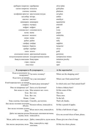 сребърно покритие серебрение                        silver plate
            златно покритие позолота                         gold plate
                    платина платина                          platinum
         шлифован кристал хрустальная посуда                 cut glass
                   кехлибар янтарь                           amber
                    аметист аметист                          amethyst
                  аквамарин аквамарин                        aquamarine
                    смарагд изумруд                          emerald
                     нефрит нефрит                           jade
                слонова кост слоновая кость                  ivory
                       яспис яшма                            jasper
                    малахит малахит                          malachite
                      оникс оникс                            onyx
                      рубин рубин                            ruby
                     сапфир сапфир                           sapphire
                    тюркоаз бирюза                           turquoise
                     сребро серебро                          silver
                       злато золото                          gold
          скъпоценен камък драгоценный камень                gemstone
    полускъпоценни камъни полудрагоценные камни              semiprecious stones
           бижута имитация бижутерия                         imitation jewelry
                       страс стразы                          strass
                         опал опал                           opal

            В супермаркета В супермаркете                    At the supermarket
         Къде са количките за
                              Где взять тележку?             Where are the shopping carts?
                 пазаруване?
         Къде мога да намеря
                              Где у вас консервы?            Where can I find canned food?
                   консерви?
В кой коридор мога да намеря
                              В каком ряду консервы?         In which aisle can I find canned food?
                   консерви?
      Има ли пекарница тук? Здесь есть булочная?             Is there a bakery here?
           Бих искал от това. Мне немного вот этого.         I'd like some of this.
                        Този. Вот этот.                      This one.
                        Тези. Вот эти.                       These ones.
                       Вляво. Слева.                         To the left.
    Това е всичко, благодаря. Спасибо, достаточно.           That's all, thanks.
Бих желал половин килограм
                              Полкило яблок, пожалуйста.     I'd like a pound of apples.
                      ябълки.
   Бих желал половин дузина
                              Штук шесть яиц, пожалуйста.    I'd like a half-dozen of eggs.
                        яйца.
     Дайте ми няколко резена Несколько ломтиков ветчины,
                                                             Give me several slices of ham, please.
                шунка, моля. пожалуйста.

 Моля, дайте ми един сапун. Дайте, пожалуйста, кусок мыла. Please give me a bar of soap.

                               Мне, пожалуйста, пару
 Бих желал два резена, моля.                                 I'd like two slices, please.
                               ломтиков.
 