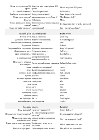 Моля, претеглете ми 300 Взвесьте мне, пожалуйста, 300
                                                             Please weigh me 300 grams.
                      грама. грамм.
       На самообслужване? Самообслуживание?                  Self-service?
    Трябва ли да е сготвено? Это нужно готовить?             Does it need to be cooked?
        Може ли да опитам? Можно немного попробовать? May I taste a little?
                     Повече. Побольше.                       More.
    Тук ли да го платя или на Это нужно оплачивать здесь или
                                                             Do I pay for it here or at the checkout?
                     касата? на кассе?
    Може ли торбичка, моля? Можно пакет?                     Can I have a bag, please?

              Полезни думи Полезные слова                       Useful words
               Само в брой  Только наличные                     Cash only
         Домашни потреби    Хозяйственные товары                Household goods
     Магазин за деликатеси  Деликатесы                          Deli
                 Пекарница  Булочная                            Bakery
  Съхранявайте в хладилник  Хранить в холодильнике              Keep refrigerated
        Да се продаде до ...Срок реализации ...                 Sell by ...
         Срок на годност ...Срок хранения ...                   Best before ...
                            для приготовления в
            в микровълнова                                      microwaveable
                            микроволновой печи
        Притоплете преди да
                            Перед употреблением разогреть       Reheat before eating
               консумирате
                      унция унция (триста граммов)              ounce
                       фунт фунт (четыреста граммов)            pound
              половин фунт полфунта (двести граммов)            half a pound
                     дузина дюжина                              dozen
            половин дузина полдюжины                            half-dozen
                  килограм килограмм                            kilo
                       грам грамм                               gram
                      литър литр                                liter
                      купон талон, купон                        coupon
                 намаление скидка                               discount
                   коридор проход                               aisle
               касов апарат Касса                               Cash register
             касова бележка квитанция/чек                       receipt

                   Плащане Оплата                               Payment
              Къде да платя? Где я могу заплатить?              Where do I pay?
                              Вы принимаете кредитные
Приемате ли кредитни карти?                                     Do you accept credit cards?
                              карточки?
       Може ли да използвам Можно заплатить именным
                                                                Can I use a personal check?
            персонален чек? чеком?
Това е повече, отколкото мога Это больше, чем я могу
                                                                This is more than I can pay.
                    да платя. заплатить.
        Цената не е разумна. Цена неоправданно велика.          The price is not reasonable.
 
