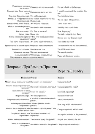 Съжалявам, но това е
                               Сожалею, но это последний.    I'm sorry, but it is the last one.
                  последният.
  Препоръчвам Ви да вземете                                  I would recommend that you take this
                               Рекомендую взять вот это.
                         този.                               one.
    Това е не Вашият размер. Это не Ваш размер.              This is not your size.
   Можем да го преправим за Мы можем подогнать это под
                                                             We can adjust it to your size.
               Вашия размер. Ваш размер.
  Това е всичко, което имаме. Это все, что у нас есть.       That's all we have.
   Можете да го намерите ето
                               Вы можете найти это там.      You may find it over there.
                          там.
             Как ще платите? Как будете платить?             How do you pay?
                 Касата е там. Касса там.                    The cash register is over there.
    Имате ли нашата карта за У Вас есть наша дисконтная
                                                             Do you have our discount card?
                  намаление? карта?
     Тази карта не е валидна. Эта карта недействительна.     This card is not valid.

Транзакцията не е потвърдена. Операция не подтверждена.      The transaction has not been approved.

      Банкоматът е eто там. Банкомат вон там.                The ATM is over there.
         Магазинът затваря. Магазин закрывается.             The store is closing.
          Моля, попитайте в Обратитесь, пожалуйста, к
                                                             Please ask Customer service.
     Обслужване на клиенти. администратору.




 Поправки/Пра Ремонт/Прачечн
           не ая             Repairs/Laundry
                  Поправки Ремонт                            Repairs

Можете ли да поправите това? Вы можете это починить?         Can you fix this?

 Можете ли да поправите този
                             Вы можете починить эти часы?    Can you repair this clock?
                  часовник?
       Заслужава ли си да се
                             Стоит это чинить?               Is it worth repairing?
                   поправя?
           Не работи добре. Это плохо работает.              It doesn't work well.
                             Сделайте только необходимый
  Поправете само основното.                                  Just do the essentials.
                             ремонт.
     Колко време ще отнеме Сколько времени займет
                                                             How long will it take to repair?
                поправката? ремонт?
 Можете ли да поправите това Вы можете сделать ремонт при
                                                             Can you repair this while I wait?
              докато чакам? мне?
     Поправките влизат ли в Это можно починить по
                                                             Are repairs included in the guarantee?
                гаранцията? гарантии?

   Имате ли батерия за това? У вас есть к этому батарейки?   Do you have a battery for this?

       Можете ли да смените
                            Вы можете заменить батарейки? Can you replace the battery?
                батерията?
 