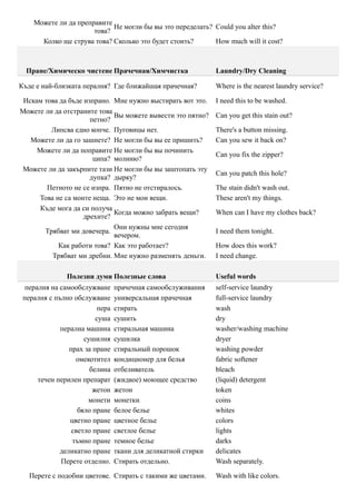 Можете ли да преправите
                            Не могли бы вы это переделать? Could you alter this?
                      това?
      Колко ще струва това? Сколько это будет стоить?      How much will it cost?



  Пране/Химическо чистене Прачечная/Химчистка                  Laundry/Dry Cleaning

Къде е най-близката пералня? Где ближайшая прачечная?          Where is the nearest laundry service?

 Искам това да бъде изпрано. Мне нужно выстирать вот это.      I need this to be washed.
Можете ли да отстраните това
                             Вы можете вывести это пятно?      Can you get this stain out?
                      петно?
         Липсва едно копче. Пуговицы нет.                      There's a button missing.
   Можете ли да го зашиете? Не могли бы вы ее пришить?         Can you sew it back on?
     Можете ли да поправите Не могли бы вы починить
                                                               Can you fix the zipper?
                       ципа? молнию?
 Можете ли да закърпите тази Не могли бы вы заштопать эту
                                                               Can you patch this hole?
                      дупка? дырку?
        Петното не се изпра. Пятно не отстиралось.             The stain didn't wash out.
     Това не са моите неща. Это не мои вещи.                   These aren't my things.
      Къде мога да си получа
                             Когда можно забрать вещи?         When can I have my clothes back?
                    дрехите?
                             Они нужны мне сегодня
       Трябват ми довечера.                                    I need them tonight.
                             вечером.
           Как работи това? Как это работает?                  How does this work?
         Трябват ми дребни. Мне нужно разменять деньги.        I need change.

               Полезни думи Полезные слова                     Useful words
  пералня на самообслужване      прачечная самообслуживания    self-service laundry
 пералня с пълно обслужване      универсальная прачечная       full-service laundry
                          пера   стирать                       wash
                         суша    сушить                        dry
             перална машина      стиральная машина             washer/washing machine
                     сушилня     сушилка                       dryer
                прах за пране    стиральный порошок            washing powder
                  омекотител     кондиционер для белья         fabric softener
                       белина    отбеливатель                  bleach
      течен перилен препарат     (жидкое) моющее средство      (liquid) detergent
                        жетон    жетон                         token
                      монети     монетки                       coins
                   бяло пране    белое белье                   whites
                цветно пране     цветное белье                 colors
                 светло пране    светлое белье                 lights
                 тъмно пране     темное белье                  darks
             деликатно пране     ткани для деликатной стирки   delicates
             Перете отделно.     Стирать отдельно.             Wash separately.

   Перете с подобни цветове. Стирать с такими же цветами.      Wash with like colors.
 