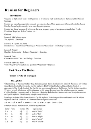 Russian for Beginners
         Introduction
Welcome to the Russian course for Beginners. In five lessons we'll try to teach you the basics of the Russian
language.
Russian is a major language in the world, it has many speakers. Most speakers are of course located in Russia.
But also former Soviet countries have many Russian speakers.
Russian is a Slavic language. It belongs to the same language group as languages such as Polish, Czech,
Ukrainian, Bulgarian, Serbo-Croatian, etc...
Contents
Lesson 1: ABC all over again
The Alphabet • Exercises

Lesson 2: Я Тарзан, ты Жeйн
Introductions • Noun Gender • Pointing at Possession • Possession • Vocabulary • Exercises

Lesson 3: Plurality
Plurality • Being polite • To have • Vocabulary • Exercises

Lesson 4: Cases
Cases • Accusative Case • Vocabulary • Exercises

Lesson 5: Verbs and more!
Verbs • Adjectives • Negation and questions • Vocabulary • Exercises


      Part One - The Basics
         Lesson 1: ABC all over again

           The Alphabet
When thinking of Russian, the first thing that immediately draws attention is it's alphabet. Russian is not written
in our Latin alphabet but it uses the Cyrillic alphabet. The Cyrillic alphabet is, like our Latin alphabet, a
descendant of the Greek alphabet. But Cyrillic has some more characters, the Russian Cyrillic alphabet contains
33 letters in total. All of those will be discussed in this lesson. Russian is not the only language that uses the
Cyrillic alphabet. Languages such as Bulgarian, Ukrainian, BeloRussian, Serbian and even Mongolian also use
the Cyrillic alphabet. Thus learning it might come in handy.
Let's begin by just writing down the entire Cyrillic alphabet. Note that your internet browser must be able to
display UNICODE characters in a font that contains Cyrillic characters:
АБВГДЕЁЖЗИЙКЛМНОПРЬТУФХСЧШЩЪЫЬЭЮЯ
Let's now discuss pronunciation, character by character:
Letter   Name        Sampa    IPA      Equivalence
Аа       а           [a]      [a]     as a in "father"
Бб       бэ          [b]      [b]     as b in "big"
Вв       вэ          [v]      [v]     as v in "virgin"
Гг       гэ          [g]      [g]     as g in "great"
Дд       дэ          [d]      [d]     as d in "doctor"
 
