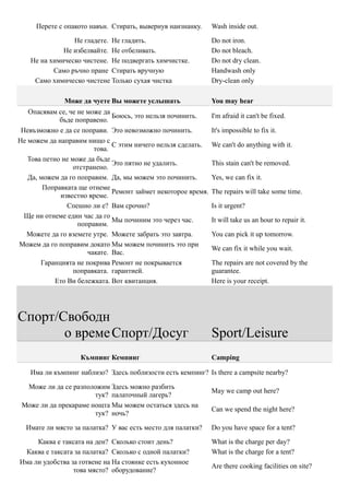 Перете с опакото навън. Стирать, вывернув наизнанку.      Wash inside out.

                 Не гладете. Не гладить.                       Do not iron.
              Не избелвайте. Не отбеливать.                    Do not bleach.
    Не на химическо чистене. Не подвергать химчистке.          Do not dry clean.
           Само ръчно пране Стирать вручную                    Handwash only
     Само химическо чистене Только сухая чистка                Dry-clean only

              Може да чуете Вы можете услышать                 You may hear
   Опасявам се, че не може да
                              Боюсь, это нельзя починить.      I'm afraid it can't be fixed.
             бъде поправено.
 Невъзможно е да се поправи. Это невозможно починить.          It's impossible to fix it.
Не можем да направим нищо с
                              С этим ничего нельзя сделать.    We can't do anything with it.
                        това.
   Това петно не може да бъде
                              Это пятно не удалить.            This stain can't be removed.
                  отстранено.
   Да, можем да го поправим. Да, мы можем это починить.        Yes, we can fix it.
        Поправката ще отнеме
                              Ремонт займет некоторое время.   The repairs will take some time.
             известно време.
                Спешно ли е? Вам срочно?                       Is it urgent?
  Ще ни отнеме един час да го
                              Мы починим это через час.        It will take us an hour to repair it.
                   поправим.
  Можете да го вземете утре. Можете забрать это завтра.        You can pick it up tomorrow.
Можем да го поправим докато Мы можем починить это при
                                                               We can fix it while you wait.
                      чакате. Вас.
       Гаранцията не покрива Ремонт не покрывается             The repairs are not covered by the
                  поправката. гарантией.                       guarantee.
            Ето Ви бележката. Вот квитанция.                   Here is your receipt.




Спорт/Свободн
       о време Спорт/Досуг                                     Sport/Leisure
                   Къмпинг Кемпинг                             Camping

   Има ли къмпинг наблизо? Здесь поблизости есть кемпинг? Is there a campsite nearby?

  Може ли да се разположим Здесь можно разбить
                                                               May we camp out here?
                       тук? палаточный лагерь?
 Може ли да прекараме нощта Мы можем остаться здесь на
                                                               Can we spend the night here?
                       тук? ночь?

  Имате ли място за палатка? У вас есть место для палатки?     Do you have space for a tent?

     Каква е таксата на ден? Сколько стоит день?               What is the charge per day?
 Каква е таксата за палатка? Сколько с одной палатки?          What is the charge for a tent?
Има ли удобства за готвене на На стоянке есть кухонное
                                                               Are there cooking facilities on site?
                 това място? оборудование?
 