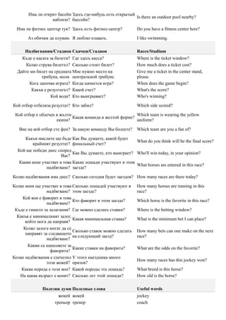 Има ли открит басейн Здесь где-нибудь есть открытый
                                                           Is there an outdoor pool nearby?
                  наблизо? бассейн?

  Има ли фитнес център тук? Здесь есть фитнес-центр?          Do you have a fitness center here?

       Аз обичам да плувам. Я люблю плавать.                  I like swimming.

      Надбягвания/Стадион Скачки/Стадион                      Races/Stadium
    Къде е касата за билети? Где здесь касса?                 Where is the ticket window?
      Колко струва билетът? Сколько стоит билет?              How much does a ticket cost?
  Дайте ми билет на средната Мне нужно место на               Give me a ticket in the center stand,
              трибуна, моля. центральной трибуне.             please.
        Кога започва играта? Когда начнется игра?             When does the game begin?
         Какъв е резултатът? Какой счет?                      What's the score?
                  Кой води? Кто выигрывает?                   Who's winning?

Кой отбор отбеляза резултат? Кто забил?                       Which side scored?

 Кой отбор е облечен в жълти                               Which team is wearing the yellow
                             Какая команда в желтой форме?
                     екипи?                                uniform?

   Вие на кой отбор сте фен? За какую команду Вы болеете?     Which team are you a fan of?

     Какъв мислите ще бъде Как Вы думаете, какой будет
                                                           What do you think will be the final score?
         крайният резултат? финальный счет?
  Кой ще победи днес според
                             Как Вы думаете, кто выиграет? Who'll win today, in your opinion?
                       Вас?
  Какви коне участват в това Какие лошади участвуют в этом
                                                           What horses are entered in this race?
               надбягване? заезде?

Колко надбягвания има днес? Сколько сегодня будет заездов? How many races are there today?

Колко коня ще участват в това Сколько лошадей участвуют в     How many horses are running in this
                 надбягване? этом заезде?                     race?
    Кой кон е фаворит в това
                              Кто фаворит в этом заезде?      Which horse is the favorite in this race?
                 надбягване?
 Къде е гишето за залагания? Где можно сделать ставки?        Where is the betting window?
  Какъв е минималният залог,
                              Какая минимальная ставка?       What is the minimum bet I can place?
      който мога да направя?
     Колко залога могат да се
                              Сколько ставок можно сделать    How many bets can one make on the next
      направят за следващото
                              на следующий заезд?             race?
                 надбягване?
       Какви са шансовете за
                              Какие ставки на фаворита?       What are the odds on the favorite?
                   фаворита?
Колко надбягвания е спечелил У этого наездника много
                                                              How many races has this jockey won?
                 този жокей? призов?
    Каква порода е този кон? Какой породы эта лошадь?         What breed is this horse?
   На каква възраст е конят? Сколько лет этой лошади?         How old is the horse?

              Полезни думи Полезные слова                     Useful words
                      жокей жокей                             jockey
                    треньор тренер                            coach
 
