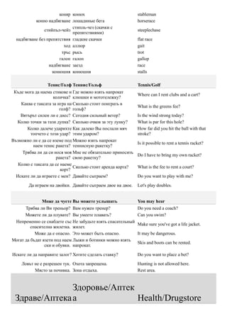 коняр конюх                           stableman
           конно надбягване лошадиные бега                   horserace
                             стипль-чез (скачки с
                стийпъл-чейз                                 steeplechase
                             препятствиями)
  надбягване без препятствия гладкие скачки                  flat race
                         ход аллюр                           gait
                        тръс рысь                            trot
                       галоп галоп                           gallop
                  надбягване заезд                           race
                    конюшня конюшня                          stalls

                 Тенис/Голф Теннис/Гольф                     Tennis/Golf
 Къде мога да наема стикове и Где можно взять напрокат
                                                             Where can I rent clubs and a cart?
                     количка? клюшки и мототележку?
    Каква е таксата за игра на Сколько стоит поиграть в
                                                             What is the greens fee?
                        голф? гольф?
    Вятърът силен ли е днес? Сегодня сильный ветер?          Is the wind strong today?
  Колко точки за тази дупка? Сколько очков за эту лунку?     What is par for this hole?
       Колко далече ударихте Как далеко Вы послали мяч       How far did you hit the ball with that
         топчето с този удар? этим ударом?                   stroke?
Възможно ли е да се вземе под Можно взять напрокат
                                                             Is it possible to rent a tennis racket?
          наем тенис ракета? теннисную ракетку?
     Трябва ли да си нося моя Мне не обязательно приносить
                                                             Do I have to bring my own racket?
                      ракета? свою ракетку?
   Колко е таксата да се наеме
                               Сколько стоит аренда корта?   What is the fee to rent a court?
                         корт?
  Искате ли да играете с мен? Давайте сыграем?               Do you want to play with me?

        Да играем на двойки. Давайте сыграем двое на двое.   Let's play doubles.


              Може да чуете Вы можете услышать               You may hear
      Трябва ли Ви треньор? Вам нужен тренер?                Do you need a coach?
      Можете ли да плувате? Вы умеете плавать?               Can you swim?
 Непременно се снабдете със Не забудьте взять спасательный
                                                             Make sure you've got a life jacket.
         спасителна жилетка. жилет.
           Може да е опасно. Это может быть опасно.          It may be dangerous.
Могат да бъдат взети под наем Лыжи и ботинки можно взять
                                                             Skis and boots can be rented.
                ски и обувки. напрокат.

Искате ли да направите залог? Хотите сделать ставку?         Do you want to place a bet?

    Ловът не е разрешен тук. Охота запрещена.                Hunting is not allowed here.
          Място за почивка. Зона отдыха.                     Rest area.



               Здоровье/Аптек
 Здраве/Аптека а              Health/Drugstore
 