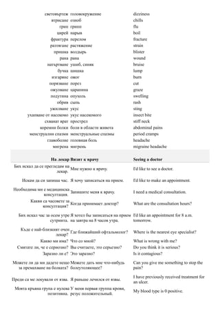 световъртеж     головокружение                  dizziness
                    втрисане   озноб                           chills
                        грип   грипп                           flu
                       цирей   нарыв                           boil
                   фрактура    перелом                         fracture
                   разтягане   растяжение                      strain
                     пришка    волдырь                         blister
                        рана   рана                            wound
                 натъртване    ушиб, синяк                     bruise
                       бучка   шишка                           lump
                    изгаряне   ожог                            burn
                  порязване    порез                           cut
                   ожулване    царапина                        graze
                   подутина    опухоль                         swelling
                       обрив   сыпь                            rash
                   ужилване    укус                            sting
       ухапване от насекомо    укус насекомого                 insect bite
               схванат врат    прострел                        stiff neck
             коремни болки     боли в области живота           abdominal pains
        менструални спазми     менструальные спазмы            period cramps
                 главоболие    головная боль                   headache
                     мигрена   мигрень                         migraine headache

                    На лекар Визит к врачу                     Seeing a doctor
 Бих искал да се прегледам на
                              Мне нужно к врачу.               I'd like to see a doctor.
                       лекар.

     Искам да си запиша час. Я хочу записаться на прием.       I'd like to make an appointment.

Необходима ми е медицинска
                             Запишите меня к врачу.            I need a medical consultation.
              консултация.
        Какви са часовете за
                             Когда принимает доктор?           What are the consultation hours?
              консултация?

   Бих искал час за осем утре Я хотел бы записаться на прием I'd like an appointment for 8 a.m.
                   сутринта. на завтра на 8 часов утра.      tomorrow.

   Къде е най-близкият очен
                             Где ближайший офтальмолог?        Where is the nearest eye specialist?
                      лекар?
              Какво ми има? Что со мной?                       What is wrong with me?
  Смятате ли, че е сериозно? Вы считаете, это серьезно?        Do you think it is serious?
               Заразно ли е? Это заразно?                      Is it contagious?

Можете ли да ми дадете нещо Можете дать мне что-нибудь         Can you give me something to stop the
  за премахване на болката? болеутоляющее?                     pain?

                                                               I have previously received treatment for
Преди са ме лекували от язва. Я раньше лечился от язвы.
                                                               an ulcer.
 Моята кръвна група е нулева У меня первая группа крови,
                                                               My blood type is 0 positive.
                 позитивна. резус положительный.
 