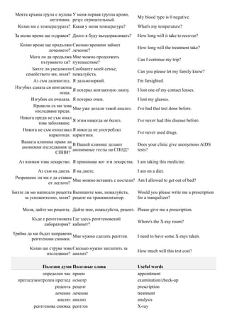 Моята кръвна група е нулева У меня первая группа крови,
                                                             My blood type is 0 negative.
                 негативна. резус отрицательный.
  Колко ми е температурата? Какая у меня температура?        What's my temperature?

 За колко време ще оздравея? Долго я буду выздоравливать?    How long will it take to recover?

   Колко време ще продължи Сколько времени займет
                                                             How long will the treatment take?
                 лечението? лечение?
        Мога ли да продължа Мне можно продолжать
                                                             Can I continue my trip?
             пътуването си? путешествие?
         Бихте ли уведомили Сообщите моей семье,
                                                             Can you please let my family know?
      семейството ми, моля? пожалуйста.
         Аз съм далекоглед. Я дальнозоркий.                  I'm farsighted.
 Изгубих едната си контактна
                             Я потерял контактную линзу.     I lost one of my contact lenses.
                       леща.
        Изгубих си очилата. Я потерял очки.                  I lost my glasses.
         Правили са ми това
                             Мне уже делали такой анализ.    I've had that test done before.
          изследване преди.
   Никога преди не съм имал
                             Я этим никогда не болел.        I've never had this disease before.
            това заболяване.
     Никога не съм използвал Я никогда не употреблял
                                                             I've never used drugs.
                  наркотици. наркотики.
    Вашата клиника прави ли
                             В Вашей клинике делают          Does your clinic give anonymous AIDS
    анонимни изследвания за
                             анонимные тесты на СПИД?        tests?
                     СПИН?

   Аз взимам това лекарство. Я принимаю вот эти лекарства. I am taking this medicine.

           Аз съм на диета. Я на диете.                    I am on a diet.
 Разрешено ли ми е да ставам
                             Мне можно вставать с постели? Am I allowed to get out of bed?
                от леглото?

Бихте ли ми написали рецепта Выпишите мне, пожалуйста,       Would you please write me a prescription
      за успокоително, моля? рецепт на транквилизатор.       for a tranquilizer?

    Моля, дайте ми рецепта. Дайте мне, пожалуйста, рецепт. Please give me a prescription.

         Къде е рентгеновата Где здесь рентгеновский
                                                             Where's the X-ray room?
               лаборатория? кабинет?

Трябва да ми бъдат направени
                             Мне нужно сделать рентген.      I need to have some X-rays taken.
         рентгенови снимки.

        Колко ще струва това Сколько нужно заплатить за
                                                             How much will this test cost?
               изследване? анализ?

              Полезни думи Полезные слова                    Useful words
              определен час   прием                          appointment
  преглед/контролен преглед   осмотр                         examination/check-up
                    рецепта   рецепт                         prescription
                    лечение   лечение                        treatment
                     анализ   анализ                         analysis
          рентгенова снимка   рентген                        X-ray
 