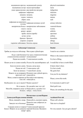 медицински преглед медицинский осмотр                   physical examination
          медицинска сестра медсестра/медбрат                   nurse
         лошо храносмилане расстройство желудка                 indigestion
                  инфекция инфекция                             infection
                    мигрена мигрень                             migraine
                      гадене тошнота                            nausea
                       обрив сыпь                               rash
      инфекция на пикочните
                             инфекция мочевых путей             urinary infection
                     пътища
         венерическа болест венерическое заболевание            venereal disease
                      глисти глисты                             worms
                      артрит артрит                             arthritis
                       проба анализ (проба)                     specimen
                       астма астма                              asthma
                    бронхит бронхит                             bronchitis
                    алергия аллергия                            allergy
        сърдечно заболяване болезнь сердца                      heart disease

                   Зъболекар Стоматолог                         Dentist

Трябва да отида на зъболекар. Мне нужен зубной врач.            I need to see a dentist.

         Къде е най-близката Где здесь стоматологическая
                                                                Where is the nearest dental clinic?
    стоматологична клиника? поликлиника?
           Падна ми пломба. У меня выпала пломба.               I've lost a filling.

Искам да ми се сложи пломба. Я хотел бы запломбировать зуб. I would like to have a tooth filled.

      Боли ме когато дъвча. Больно, когда жую.                  It hurts when I chew.
              Падна ми зъб. У меня выпал зуб.                   I've lost a tooth.
            Боли ме венецът. У меня болят десны.                My gums hurt.
     Можете ли да поправите Почините мне зубной протез,
                                                                Can you fix my dentures?
              протезите ми? пожалуйста.
    Моля, сложете коронка на Поставьте мне коронку,
                                                                Please, crown this tooth.
                   този зъб. пожалуйста.

Необходимо ли е да го вадите? Нужно удалять?                    Is it necessary to pull it out?

               Не го вадете. Не удаляйте мне этот зуб.          Don't pull it out.
  Моля Ви, направете нещо за Пожалуйста, сделайте что-
                                                                Please, do something for the pain.
                    болката. нибудь - очень болит.

                         Несчастные случаи/Первая
   Злополуки/Първа помощ помощь                                 Accidents/First aid
       Моля, извикайте лекар. Пожалуйста, вызовите врача.       Please call a doctor.
                              Помогите мне добраться до
       Заведете ме в болница!                                   Take me to a hospital!
                              больницы.
     Страдам силно от морска У меня сильный приступ
болест. Можете ли да доведете морской болезни. Вызовите         I'm very seasick. Can you get a doctor?
                       лекар? врача.
 