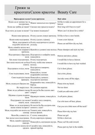 Грижи за
           красотата Салон красоты Beauty Care
          Фризьорски салон Салон причесок                      Hair salon
    Искам да си запиша час за                              I'd like to make an appointment for a
                              Можно записаться на стрижку?
                постригване.                               haircut.
   Колко ще трябва да чакам? Сколько мне придется ждать?   How long will I have to wait?

Къде мога да седна за малко? Где можно подождать?              Where can I sit down for a while?

        Искам нова прическа. Я хочу сделать новую прическу. I'd like to have a new hairdo.

     Искам нова подстрижка. Я хочу сделать стрижку.         I want a new haircut.
         Моля, подстрижете и Я хочу подстричься и сделать
                                                            Please cut and blow dry my hair.
         издухайте косата ми. укладку.
   Моля, измийте косата ми с
     шампоан и ми направете Вымойте и уложите мне волосы. Please shampoo and style my hair.
                    прическа.
    Подстригване и бръснене, Подстригите и побрейте меня,
                                                            Haircut and shave, please.
                        моля. пожалуйста.
     Бих искал подстригване. Я хочу подстричься.            I would like to have a haircut.
  Бих искал косата ми да бъде Я хочу, чтобы мне помыли
                                                            I would like to have my hair washed.
                      измита. волосы.
                              Подстригите покороче,
   Подстрижете я късо, моля.                                Cut it short, please.
                              пожалуйста.
                              Пожалуйста, только
    Само подкъсяване, моля.                                 Just a trim, please.
                              подровняйте кончики.
        Само подкъсете малко Пожалуйста, немного
                                                            Just take some off the edges.
                   краищата. подстригите кончики.
                              Подровняйте мне, пожалуйста,
 Моля, подкъсете брадата ми.                                Please trim my beard.
                              бороду.
              Не твърде късо. Не слишком коротко.           Not too short.
  Може ли да добавите малко Не могли бы Вы сделать цвет
                                                            Could you add some color?
                        цвят? поярче?
    Щадящо студено къдрене,
                              Щадящую химию, пожалуйста. A soft perm, please.
                        моля.
      Подстрижете тук малко Сделайте здесь покороче,
                                                            Cut a bit more off here, please.
                повече, моля. пожалуйста.
     Може ли да подстрижете Не могли бы Вы состричь еще
                                                            Can you cut a little more off the neck?
      малко повече на врата? немного с шеи?
Моля, издухайте ми косата със Уложите мне, пожалуйста,
                                                            Please blow-dry my hair.
                      сешоар. волосы феном.
       Моля Ви, сложете гел. С гелем, пожалуйста.           Please use gel.
 Бих желал къса подстрижка. Я хочу короткую стрижку.        I'd like a short cut.
     Моля, навийте краищата
                              Пожалуйста, кончиками внутрь. Please curl the ends inward.
                     навътре.
  Моля, разделете косата ми в Сделайте мне, пожалуйста,
                                                            Please part my hair in the middle.
                     средата. прямой пробор.
 