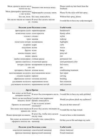 Моля, срешете косата ми от                                  Please comb my hair back from the
                             Зачешите мне волосы назад.
             челото на зад.                                  forehead.
Моля, фиксирайте прическата
                             Зафиксируйте укладку лаком.     Please fix the style with hair spray.
              с лак за коса.
             Без лак, моля. Без лака, пожалуйста.            Without hair spray, please.
 Бих желал масаж на главата Я хотел бы сделать массаж
                                                             I would like to have my scalp massaged.
                         си. головы.

              Полезни думи Полезные слова                    Useful words
          фризьорски салон     парикмахерская                hairdresser's
          козметичен салон     салон красоты                 beauty salon
                     стилист   стилист                       stylist
                        грим   макияж                        makeup
         изсветлени кичури     мелирование                   highlights
                    къдрици    кудри                         curls
                  ондулация    волны                         waves
                      бретон   челка                         bangs
              конска опашка    хвост                         pony tail
                      нюанс    краска                        tint
        трайно нюансиране      стойкая краска                permanent tint
          времен оцветител     оттеночная краска             semi-permanent color
             кичури с фолио    мелирование на фольгу         foil weave
                         спа   спа                           spa
         третиране с балсам    лечение волос                 conditioning treatment
   възстановяване на косата    восстановление волос          hair repair
            студено къдрене    карвинг                       carving
        африкански плитки      плетение косичек              braiding
      удължаване на косата     наращивание волос             hair extension
     удължаване на ноктите     наращивание ногтей            nail extension

                      Други Прочее                           Other
      Бих искал да ми бъдат
                            Я хотел бы отполировать ногти.   I would like to have my nails polished.
         лакирани ноктите.
      Бихте ли ми оскубали Сделайте мне коррекцию
                                                             Would you please pluck my eyebrows?
            веждите, моля? бровей, пожалуйста.
                            У вас в салоне делают
     Правите ли епилация?                                    Do you do hair removal?
                            эпиляцию?
    Бих искал кола маска на Я хотел бы сделать эпиляцию на
                                                             I would like my legs waxed.
                краката ми. ногах.
                            Я хотел бы, чтобы мне сделали
Искам процедури на кожата.                                   I want to have a skin treatment.
                            чистку лица.
    Бих искал да изпилите и Сделайте мне, пожалуйста,
                                                             I'd like you to file and shape my nails.
     оформите ноктите ми. маникюр.

              Полезни думи Полезные слова                    Useful words
       класически маникюр классический маникюр               classic manicure
          френски маникюр французский маникюр                French manicure
 