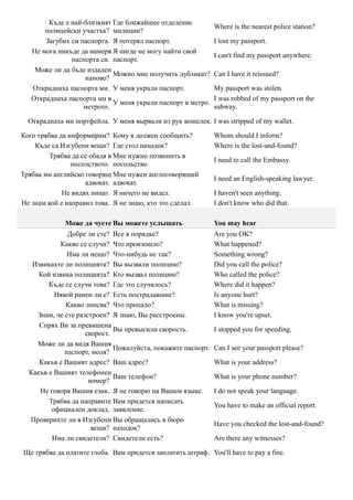 Къде е най-близкият Где ближайшее отделение
                                                             Where is the nearest police station?
       полицейски участък? милиции?
       Загубих си паспорта. Я потерял паспорт.               I lost my passport.
   Не мога никъде да намеря Я нигде не могу найти свой
                                                             I can't find my passport anywhere.
               паспорта си. паспорт.
    Може ли да бъде издаден
                            Можно мне получить дубликат?     Can I have it reissued?
                   наново?
   Откраднаха паспорта ми. У меня украли паспорт.            My passport was stolen.
   Откраднаха паспорта ми в                                  I was robbed of my passport on the
                            У меня украли паспорт в метро.
                   метрото.                                  subway.

  Откраднаха ми портфейла. У меня вырвали из рук кошелек. I was stripped of my wallet.

Кого трябва да информирам? Кому я должен сообщить?           Whom should I inform?
    Къде са Изгубени вещи? Где стол находок?                 Where is the lost-and-found?
         Трябва да се обадя в Мне нужно позвонить в
                                                             I need to call the Embassy.
                посолството. посольство.
Трябва ми английско говорящ Мне нужен англоговорящий
                                                             I need an English-speaking lawyer.
                    адвокат. адвокат.
             Не видях нищо. Я ничего не видел.               I haven't seen anything.
Не знам кой е направил това. Я не знаю, кто это сделал.      I don't know who did that.

             Може да чуете Вы можете услышать                You may hear
              Добре ли сте? Все в порядке?                   Are you OK?
            Какво се случи? Что произошло?                   What happened?
              Има ли нещо? Что-нибудь не так?                Something wrong?
   Извикахте ли полицията? Вы вызвали полицию?               Did you call the police?
     Кой извика полицията? Кто вызвал полицию?               Who called the police?
        Къде се случи това? Где это случилось?               Where did it happen?
          Някой ранен ли е? Есть пострадавшие?               Is anyone hurt?
             Какво липсва? Что пропало?                      What is missing?
    Знам, че сте разстроен? Я знаю, Вы расстроены.           I know you're upset.
     Спрях Ви за превишена
                             Вы превысили скорость.          I stopped you for speeding.
                    скорост.
    Може ли да видя Вашия
                             Пожалуйста, покажите паспорт.   Can I see your passport please?
             паспорт, моля?
     Какъв е Вашият адрес? Ваш адрес?                        What is your address?
  Какъв е Вашият телефонен
                             Ваш телефон?                    What is your phone number?
                     номер?
     Не говоря Вашия език. Я не говорю на Вашем языке.       I do not speak your language.
        Трябва да направите Вам придется написать
                                                             You have to make an official report.
         официален доклад. заявление.
  Проверихте ли в Изгубени Вы обращались в бюро
                                                             Have you checked the lost-and-found?
                      вещи? находок?
         Има ли свидетели? Свидетели есть?                   Are there any witnesses?

Ще трябва да платите глоба. Вам придется заплатить штраф. You'll have to pay a fine.
 
