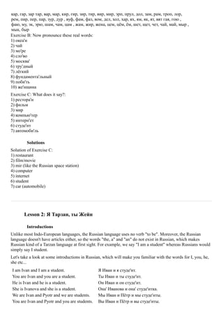 кар, гар, зар тар, вар, мар, кир, гир, зир, тир, вир, мир, эрп, прул, дол, зам, рам, троп, лор,
рем, пир, пер, пар, зур, дур , вуф, фам, фаз, вом, дел, хол, хар, ях, ям, як, ят, вят гая, гою ,
фаю, му, эк, эрю, шам, чам, цам , жам, жир, жена, цем, цём, ём, шет, щет, чет, чай, май, мыр ,
мык, быр
Exercise B: Now pronounce these real words:
1) океа'н
2) чай
3) мо'ре
4) сло'во
5) москва'
6) тру'дный
7) лёгкий
8) фундамента'льный
9) поби'ть
10) же'нщина
Exercise C: What does it say?:
1) рестора'н
2) фильм
3) мир
4) компью'тер
5) интерн'ет
6) студе'нт
7) автомоби'ль

         Solutions
Solution of Exercise C:
1) restaurant
2) film/movie
3) mir (like the Russian space station)
4) computer
5) internet
6) student
7) car (automobile)




       Lesson 2: Я Тарзан, ты Жeйн

         Introductions
Unlike most Indo-European languages, the Russian language uses no verb "to be". Moreover, the Russian
language doesn't have articles either, so the words "the, a" and "an" do not exist in Russian, which makes
Russian kind of a Tarzan language at first sight. For example, we say "I am a student" whereas Russians would
simply say I student.
Let's take a look at some introductions in Russian, which will make you familiar with the words for I, you, he,
she etc...
I am Ivan and I am a student.                    Я Иван и я студе'нт.
You are Ivan and you are a student.              Ты Иван и ты студе'нт.
He is Ivan and he is a student.                  Он Иван и он студе'нт.
She is Ivanova and she is a student.             Она' Иванова и она' студе'нтка.
We are Ivan and Pyotr and we are students.       Мы Иван и Пётр и мы студе'нты.
You are Ivan and Pyotr and you are students.     Вы Иван и Пётр и вы студе'нты.
 