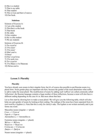 6) She is a student
7) That is my table
8) That student
9) This is Ivan and that is Ivanova
10) Our book

         Solutions
Solution of Exercise A:
1) I am a/the student
2) This/that is a/the book
3) That book
4) My table
5) Our window
6) He is a/the student
7) We are students
Solution of Exercise B:
1) Ты студе'нт
2) Э'то окно'
3) Э'то окно'
4) Моя' кни'га
5) Окно'
6) Она' студе'нтка
7) Э'то мой стол
8) Тот студе'нт
9) Э'то Иван и э'то Иванова
10) На'ша кни'га




       Lesson 3: Plurality

         Plurality
You have already seen nouns in their singular form, but it's of course also possible to put Russian nouns in a
plural form. Noun gender plays an important role here, because the gender of the noun determines what suffix
to add to make the noun plural. The modification of nouns by adding such 'suffixes' are called commonly called
'reflections', the Russian language contains a huge number of these inflections, because a noun will also have a
different ending depending on the case it's in. But more about that later.
Let us first start by showing how to make a noun plural. We will give you the following table, which will also
help you spot gender of nouns by looking at their ending. The endings of the noun have been separated from it's
root word by a hyphen (-). Note that this is only for clarity's sake. The hyphen is not written normally and it just
forms one word.
Masculine nouns (singular --> plural)
Стол- --> Стол-ы'
Геро-й --> Геро-и
Автомобил-ь --> Автомобил-и
Feminine nouns (singular --> plural)
Же'н-а --> Жё'н-ы
Неде'л-я --> Неде'л-и
Ста'нц-ия --> Ста'нц-ии
Двер-ь --> Две'р-и
Neuter nouns (singular --> plural)
 