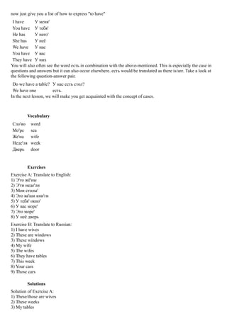 now just give you a list of how to express "to have"
 I have      У меня'
 You have У тебя'
 He has      У него'
 She has     У неё
 We have У нас
 You have У вас
 They have У них
You will also often see the word есть in combination with the above-mentioned. This is especially the case in
questions and answers but it can also occur elsewhere. есть would be translated as there is/are. Take a look at
the following question-answer pair.
 Do we have a table? У нас есть стол?
 We have one           есть.
In the next lesson, we will make you get acquainted with the concept of cases.



         Vocabulary
Сло'во     word
Мо'ре      sea
Же'на      wife
Неде'ля    week
Дверь      door


         Exercises
Exercise A: Translate to English:
1) Э'то жё'ны
2) Э'ти неде'ли
3) Мои столы'
4) Это ва'ши кни'ги
5) У тебя' окно'
6) У вас море'
7) Это море'
8) У неё дверь
Exercise B: Translate to Russian:
1) I have wives
2) These are windows
3) These windows
4) My wife
5) The wifes
6) They have tables
7) This week
8) Your cars
9) Those cars

         Solutions
Solution of Exercise A:
1) These/those are wives
2) These weeks
3) My tables
 