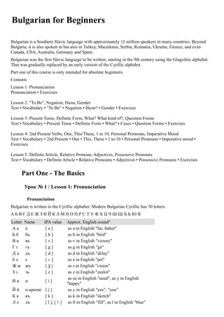 Bulgarian for Beginners

Bulgarian is a Southern Slavic language with approximately 12 million speakers in many countries. Beyond
Bulgaria, it is also spoken in but also in Turkey, Macedonia, Serbia, Romania, Ukraine, Greece, and even
Canada, USA, Australia, Germany and Spain.
Bulgarian was the first Slavic language to be written, starting in the 9th century using the Glagolitic alphabet.
That was gradually replaced by an early version of the Cyrillic alphabet.
Part one of this course is only intended for absolute beginners.
Contents
Lesson 1: Pronunciation
Pronunciation • Exercises

Lesson 2: "To Be", Negation, Нали, Gender
Text • Vocabulary • "To Be" • Negation • Нали? • Gender • Exercises

Lesson 3: Present Tense, Definite Form, What? What kind of?, Question Forms
Text • Vocabulary • Present Tense • Definite Form • What? • Cases • Question Forms • Exercises

Lesson 4: 2nd Present Verbs, One, This/These, 1 to 10, Personal Pronouns, Imperative Mood
Text • Vocabulary • 2nd Present • One • This, These • 1 to 10 • Personal Pronouns • Imperative mood •
Exercises

Lesson 5: Definite Article, Relative Pronoun, Adjectives, Possessive Pronouns
Text • Vocabulary • Definite Article • Relative Pronouns • Adjectives • Possessive Pronouns • Exercises


      Part One - The Basics
         Урок № 1 / Lesson 1: Pronunciation

           Pronunciation
Bulgarian is written in the Cyrillic alphabet. Modern Bulgarian Cyrillic has 30 letters:
АБВГДЕЖЗИЙКЛМНОПРСТУФХЦЧШЩЪЬЮЯ
Letter   Name      IPA value     Approx. English sound"
Аа       а          [a]           as a in English "far, father"
Бб       бъ         [b]           as b in English "bird"
Вв       въ         [v]           as v in English "victory"
Гг       гъ         [g]           as g in English "go"
Дд       дъ         [d]           as d in English "delay"
Ее       е          [ɛ]           as e in English "pet"
Жж       жъ         [ʒ]           as s in English "vision"
Зз       зъ         [z]           as z in English "zealot"
                                  as ee in English "need", as y in English
Ии       и          [i]
                                 "happy"
Йй       и кратко [ j ]           as y in English "yes", "you"
Кк       къ       [k]             as k in English "sketch"
Лл       лъ       [ l ], [ ɫ ]    as ll in English "fill", as l in English "blue"
 