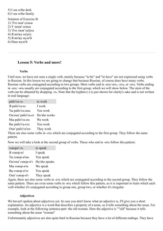 5) I see a/the desk
6) I see a/the family
Solution of Exercise B:
1) Э'то моя' семья
2) У меня' семья
3) Э'то твоя' па'рта
4) Я ви'жу па'рту
5) Я ви'жу музе'й
6) Наш музе'й




       Lesson 5: Verbs and more!

         Verbs
Until now, we have not seen a single verb, mainly because "to be" and "to have" are not expressed using verbs
in Russian. In this lesson we are going to change that because Russian, of course does have many verbs.
Russian verbs are conjugated according to two groups. Most verbs end in -ать/-ять, -еть, or -ить. Verbs ending
in -ать/ -ять usually are conjugated according to the first group, which we will show below. The stem of the
verb can be obtained by dropping -ть. Note that the hyphen (-) is just shown for clarity's sake and is not written
in real language:
 рабо'та-ть          to work
 Я рабо'та-ю         I work
 Ты рабо'та-ешь      You work
 Он/она' рабо'та-ет He/she works
 Мы рабо'та-ем       We work
 Вы рабо'та-ете      You work
 Они' рабо'та'ют     They work
There are also some verbs in -еть which are conjugated according to the first group. They follow the same
pattern.
Now we will take a look at the second group of verbs. Those who end in -ить follow this pattern:
 говори'-ть           to speak
 Я говор-ю'           I speak
 Ты говор-и'шь        You speak
 Он/она' говор-и'т He/she speaks
 Мы говор-и'м         We speak
 Вы говор-и'те        You speak
 Они' говор-я'т       They speak
Again, there are also some verbs in -еть which are conjugated according to the second group. They follow the
same pattern. There are even some verbs in -ять which follow this pattern, so it is important to learn which each
verb whether it's conjugated according to group one, group two, or whether it's irregular.

         Adjectives
We haven't spoken about adjectives yet. In case you don't know what an adjective is, I'll give you a short
explanation. An adjective is a word that describes a property of a noun, so it tells something about the noun. For
example, look at the following sentence-part: the old woman. Here the adjective is ""old" because it tells
something about the noun "woman"
Unfortunately adjectives are also quite hard in Russian because they have a lot of different endings. They have
 