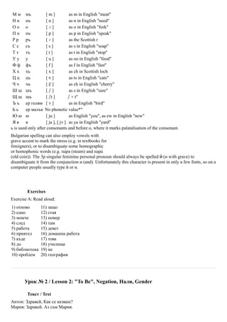 М м мъ             [m]             as m in English "meat"
 Н н нъ             [n]             as n in English "need"
 Оо о               [ɔ]             as o in English "fork"
 П п пъ             [p]             as p in English "speak"
 Рр      ръ         [ɾ]             as the Scottish r
 Сс      съ         [s]             as s in English "soap"
 Тт      тъ         [t]             as t in English "stop"
 Уу у               [u]             as oo in English "food"
 Ф ф фъ             [f]             as f in English "fast"
 Х х хъ             [x]             as ch in Scottish loch
 Ц ц цъ             [ʦ]             as ts in English "cats"
 Ч ч чъ             [ʧ]             as ch in English "cherry"
 Ш ш шъ             [ʃ]             as s in English "sure"
 Щ щ щъ             [ ʃt ]         ʃ + t"
 Ъ ъ ер голям [ ɤ ]                 as in English "bird"
 Ьь      ер малък No phonetic value*"
 Юю ю               [ ju ]          as English "you", as ew in English "new"
 Яя я               [ ja ], [ jɤ ] as ya in English "yard"
ь is used only after consonants and before о, where it marks palatalisation of the consonant.
Bulgarian spelling can also employ vowels with
grave accent to mark the stress (e.g. in textbooks for
foreigners), or to disambiguate some homographic
or homophonic words (e.g. па̀ра (steam) and пара̀
(old coin)). The 3p singular feminine personal pronoun should always be spelled ѝ (и with grave) to
disambiguate it from the conjunction и (and). Unfortunately this character is present in only a few fonts, so on a
computer people usually type й or и.




         Exercises
Exercise A: Read aloud:
1) отново       11) защо
2) едно         12) стая
3) момче        13) номер
4) след         14) там
5) работа       15) девет
6) приятел      16) домашна работа
7) къде         17) това
8) до           18) училище
9) библиотека   19) не
10) проблем     20) география




       Урок № 2 / Lesson 2: "To Be", Negation, Нали, Gender

         Текст / Text
Антон: Здравей, Как се казваш?
Мария: Здравей. Аз съм Мария.
 