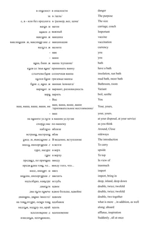 в опасност в опасности                       danger
                            за в /цель/                        The purpose
       с, в - или без предлога в /размер, вес, цена/           The size
                     вагон .м вагон                            carriage, coach
                     важен .п важный                           Important
                   ваксина .ж вакцина                          vaccine
ваксинация .ж, ваксинир ане .с вакцинация                      vaccination
                    валута .ж валюта                           currency
                             - вам                             you
                             - вами                            you
                вана, баня .ж ванна /купание/                  bath
            къпя се /във вана/ принимать ванну                 have a bath
               слънчева баня солнечная ванна                   insolation, sun bath
                  кални ба ни грязевые ванны                   mud bath, moor bath
              баня .с, вана .ж ванная /комната/                Bathroom, room
                   вариа нт .м вариант, разновидность          Variant
                         варя варить                           boil, seethe
                             - Вас                             You
                                ваш, ваша, ваше, ваши
    ваш, ваша, ваше, ваши, ви                                  Your, yours,
                                /притяжательное местоимение/
                             - ваш                             your, yours.
            на вашите услуги к вашим услугам                   at your disposal, at your service
                   според вас по-вашему                        as you think
                     наблизо вблизи                            Around, Close
           встрани, настрани вбок                              sideways
         увод .м, въведе ние .с В ведение, вступление          The introduction
        внеса, импортирам .г в везти                           To carry
                 горе, нагоре в верх                           upside
                         горе в верху                          To top
         предвид, по причина ввиду                             In view of
        предв идна това, че... ввиду того, что...              inasmuch
              внос, импорт .м ввоз                             import
       внасям, импортирам .г ввозить                           import, bring in
          надълбоко, навътре вглубь                            deep, inland, deep down
                     двапъти вдвое                             double, twice; twofold
             два пъти повече вдвое больше, вдвойне             double, twice; twofold
      двамина, двама /вместе/ вдвоем                           double, two together
    на това отгоре, освен това вдобавок                        what is more , in addition, as well
     надлъж, надолу по, край вдоль                             along; aboard
              вдъхновение .с вдохновение                       afflatus, inspiration
       изведнъж, неочаквано,                                   Suddenly , all at once
 