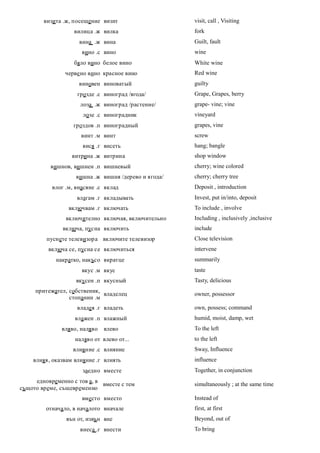 визита .ж, посещение визит                    visit, call , Visiting
                   вилица .ж вилка                    fork
                     вина .ж вина                     Guilt, fault
                      вино .с вино                    wine
                   бяло вино белое вино               White wine
                черве но вино красное вино            Red wine
                     виновен виноватый                guilty
                    грозде .с виноград /ягода/        Grape, Grapes, berry
                     лоза .ж виноград /растение/      grape- vine; vine
                      лозе .с виноградник             vineyard
                   гроздов .п виноградный             grapes, vine
                     винт .м винт                     screw
                      вися .г висеть                  hang; bangle
                  витрина .ж витрина                  shop window
          вишнов, вишнен .п вишневый                  cherry; wine colored
                    вишна .ж вишня /дерево и ягода/   cherry; cherry tree
           влог .м, внасяне .с вклад                  Deposit , introduction
                    влагам .г вкладывать              Invest, put in/into, deposit
                 включвам .г включать                 To include , involve
                включително включая, включительно     Including , inclusively ,inclusive
               включа, пусна включить                 include
         пуснете телевизора включите телевизор        Close television
          включа се, пусна се включиться              intervene
            накратко, накъсо вкратце                  summarily
                      вкус .м вкус                    taste
                    вкусен .п вкусный                 Tasty, delicious
     притежател, собственик,
                             владелец                 owner, possessor
                 стопанин .м
                    владея .г владеть                 own, possess; command
                   влажен .п влажный                  humid, moist, damp, wet
              вляво, наляво   влево                   To the left
                   наляво от влево от...              to the left
                   влияние .с влияние                 Sway, Influence
    влияя, оказвам влияние .г влиять                  influence
                      заедно вместе                   Together, in conjunction
     едновременно с тов а, в
                             вместе с тем             simultaneously ; at the same time
същото време, същевременно
                      вместо вместо                   Instead of
         отначало, в началото вначале                 first, at first
                вън от, извън вне                     Beyond, out of
                     внеса .г внести                  To bring
 