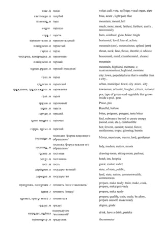 глас .м голос                       voice; call; vote, suffrage; vocal organ, pipe
              светлосин .п голубой                      blue, azure , light/pale blue
                планина .ж гора                         mountain; mount, hill
                                                        much; more; most; farthest, furthest; easily ,
                    много   гораздо
                                                        многоeasily
                    горя .г гореть                      burn, combust; glow, blaze; tingle
           хоризонтален .п горизонтальный               horizontal, level; lateral; aclinic
              плани нски .п гористый                    mountain (attr), mountainous; upland (attr)
                   гърло .с горло                       throat, neck; lane, throat, throttle; sl whistle
   чистачка, камериерка .ж горничная                    housemaid, maid; chambermaid , cleaner
              плани нски .п горный                      mountain
                                                        mountain, highland, montane, о
            минен, руден .п горный /ошахтах/
                                                        шахтахmountain, highland, montane
                                                        city; town, populated area that is smaller than
                    град .м город
                                                        a city ,
                гра дски .п городской                   urban, municipal; town; city ,town , city
гра жданин, градскижител .м горожанин                   townsman; urbanite, burgher, citizen, national
                                                        pea, type of green seed vegetable that grows
                    грах .м горох                       inside a pod , peas
                  гра хов .п гороховый                  Pease, pea
                   шепа .ж горсть                       Handful, hollow
                 горчив .п горький                      bitter, poignant, pungent, taste bitter
                                                        fuel, substance burned to create energy
            течно гориво .с горючее
                                                        (wood, coal, etc.), combustible
                                                        hot; fervent, earnest; heated, fierce;
            горещ, топъл .п горячий
                                                        mettlesome; tropic; glowing; burnin
                           господин /форма вежливого
               господин .м обращения/                   Mister, messieurs; master, lord; gentleman

                          госпожа /форма вежлив ого
               госпожа .ж обращения/                    lady, madam; ma'am, missis

                 го стна .ж гостиная                    drawing-room, sitting-room, parlour;
                   хотел .м гостиница                   hotel; inn, hospice
                    гост .м гость                       guest, visitor, caller
               държавен .п государственный              state, of state, public;
                                                        land, state; nation; commonwealth;
                държава .ж государство
                                                        commonwea
                                                        prepare, make ready; train; make, cook,
    приготвям, подготвям .г готовить /подготавливать/
                                                        prepare, make/get ready
                   готвя .г готовить /пищу/             prepare, make ready
                                                        prepare; qualify, train; study; be afoot ,
    готвясе, приготвямсе .г готовиться
                                                        prepare oneself, make ready
                  гра дус .м градус                     degree, grade
                            подградусом
          наградус, пи йнал /выпивший/                  drink, have a drink, partake

             термометър .м градусник                    thermometer
 