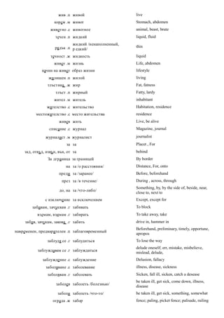 жив .п живой                     live
                    корем .м живот                     Stomach, abdomen
                  животно .с животное                  animal, beast, brute
                     течен .п жидкий                   liquid, fluid
                              жидкий /ненаполненный,
                     рядък .п р едкий/                 thin

                  течност .ж жидкость                  liquid
                    живот .м жизнь                     Life, abdomen
              начин на живот образ жизни               lifestyle
                 жилищен .п жилой                      living
                 тлъстина .ж жир                       Fat, fatness
                     тлъст .п жирный                   Fatty, lardy
                    жител .м житель                    inhabitant
                жителство .с жительство                Habitation, residence
          местожителство .с место жительства           residence
                       живея жить                      Live, be alive
                 списание .с журнал                    Magazine, journal

               журналист .м журналист                  journalist
                           за за                       Placet , For
    зад, отвъд, извън, вън, от за                      behind
                 За дграница за границей               By border
                           на за /о расстоянии/        Distance, For, onto
                       преди за /заранее/              Before, beforehand
                        през за /в течение/            During , across, through
                                                       Something, by, by the side of, beside, near,
                       до, на за /что-либо/
                                                       close to, next to
               с изключение за исключением             Except, except for
        забивам, зачуквам .г забивать                  To block
           вземам, взимам .г забирать                  To take away, take
     забия, зачукам, закова .г забить                  drive in, hammer in
                                                       Beforehand, preliminary, timely, opportune,
навременен, предварителен .п заблаговременный
                                                       apropos
                заблудя се .г заблудиться              To lose the way
                                                       delude oneself; err, mistake, misbelieve,
           заблуждавам се .г заблуждаться
                                                       mislead, delude,
              заблуждение .с заблуждение               Delusion, fallacy
                заболяване .с заболевание              illness, disease, sickness
                 заболявам .г заболевать               Sicken, fall ill, sicken, catch a desease
                                                       be taken ill, get sick, come down, illness,
                     заболея заболеть /болезнью/
                                                       disease
                      заболи заболеть /что-то/         be taken ill, get sick, something, somewhat
                   ограда .ж забор                     fence; paling, picket fence; palisade, railing
 