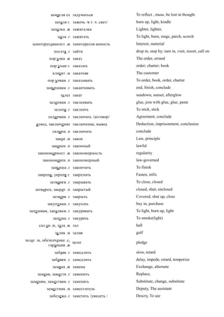 замисля се задуматься                To reflect , muse, be lost in thought
                запаля г. зажечь /в т. ч. свет/   burn up, light, kindle
              запалка .ж зажигалка                Lighter, lighter,
                 паля .г зажигать                 To light, burn, singe, parch, scorch
   заинтересованост .ж заинтересов анность        Interest, material
               посетя .г зайти                    drop in, stop by; turn in, visit, resort, call on
             пор ъчка .ж заказ                    The order, errand
             пор ъчам г. заказать                 order; charter; book
               клиент .м заказчик                 The customer
            пор ъчвам .г заказывать               To order, book, order, charter
           завършвам .г заканчивать               end, finish, conclude
                   за лез закат                   sundown, sunset; afterglow
             залепвам .г заклеивать               glue, join with glue, glue, paste
               залепя .г заклеить                 To stick, stick
            сключвам .г заключать /договор/       Agreement, conclude
      извод, заключение заключение, вывод         Deduction, imprisonment, conclusion
               сключа .п заключить                conclude
                закон .м закон                    Law, principle
              законен .п законный                 lawful
      закономерност .ж закономерность             regularity
         закономерен .п закономерный              law-governed
              завърша .г закончить                To finish
      закрепя , укрепя г. закрепить               Fasten, infix
             затварям .г закрывать                To close, closed
     затворен, закрит .п закрытый                 closed, shut; enclosed
               затворя .г закрыть                 Covered, shut up, close
            закупувам .г закупать                 buy in, purchase
  запушвам, запалвам .г закуривать                To light, burn up, light
               запуша .г закурить                 To smoke(light)
       сал он .м, зала .ж зал                     hall
                за лив .м залив                   gulf
залог .м, обезпечение .с,
                          залог                   pledge
             гаранция .ж
                забавя .г замедлить               slow, retard
              забавям .г замедлить                delay, impede, retard, temporize
              замяна .ж замена                    Exchange, alternate
      заменя, заместя .г заменить                 Replace,
  заменям, заме ствам .г заменять                 Substitute, change, substitute
           заме стник .м заместитель              Deputy, The assistant
             забележа .г заметить /увидеть /      Descry, To see
 