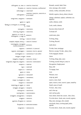 забележка .ж, знак .м заметка /пометка/               Remark, scratch, label, Note
                   бележка .ж заметка /записка, сообщение/     note, message, chit, remark
                забележим .п заметный                          clearly, visibly; noticeable, obvious
                               замечать /увидеть, заметить в
                 забелязвам .г р азговоре/                     behold, cognize, descry, detect, discern

                                                               change, substitute, replace, substitute; act;
        заме ствам, заменям .г замещать
                                                               deputize
                     за мък .м замок                           castle, chateau, castle
брава .ж, ключалка .ж, катинар
                                                               Lock, castle, chateau
                            .м замок
                  замлъква .г замолкать                        become silent, break off
           замълча, млъкна .г замолчать                        To break off
         за мисъл .м, план .м,
                               замысел                         contrivance, plan
        намерение .с, идея .ж
                     занеса .г занести /вещь/                  To bring, thing
      запиша, впи ша, внеса .г занести /запись/                To bring, Record
        понижавам, смалявам
                              занижать                         mark down
           /необоснованно/ .г
                    заемам .г занимать /о деньгах/             To take, loan; mortgage
         заемам, занимавам .г занимать /место, время/          Borrow, occupy, To take , place, time
              занимавам се .г заниматься /ч ем-либо/           To be engaged, interest
               наново, отново заново                           Anew
           занасям, отнасям .г заносить /вещь /                To bring, thing, take, carry
 записвам, вписв ам, внасям .г заносить /записывать/           To bring, record, bring in, carry in
                    занятие .с занятие                         Occupation, Employment
                       зает .г занятый                         Busy, full
                   заема се .г заняться                        To engage, loan
                     за пад .м запад                           west
                   за паден .п западный                        Western, west
                  опаковам .г запаковать                       wrap up, pack
          запас .м, резерва .ж запас                           reserve, store; fund
                   запасен .п запасный                         spare, reserve; store, reserve, spare, stand-by
         миризма .ж, мирис .м запах                            Smell, sense of smell
           затворя, заключа .г запереть                        To lock , shut, close
                 запечатам .г запечатать                       seal, close up
                запечатвам .г запечатывать                     seal, seal up, glue
       затварям, заключвам .г запирать                         lock, fasten, latch; bar, secure , shut, close;
                    запиша .г записать                         To write down , book, note, record, register,
          за писка, бележка .ж записка                         Slip, note, message, chit, remark
                                                               note-book; diary; (writing-)pad, jotter;
                 бележник .м записная книжка
                                                               agenda
                  записвам .г записыв ать                      To write down , book, note, record, register
 