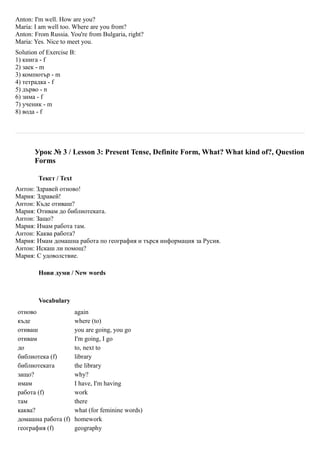 Anton: I'm well. How are you?
Maria: I am well too. Where are you from?
Anton: From Russia. You're from Bulgaria, right?
Maria: Yes. Nice to meet you.
Solution of Exercise B:
1) книга - f
2) заек - m
3) компютър - m
4) тетрадка - f
5) дърво - n
6) зима - f
7) ученик - m
8) вода - f




       Урок № 3 / Lesson 3: Present Tense, Definite Form, What? What kind of?, Question
       Forms

        Текст / Text
Антон: Здравей отново!
Мария: Здравей!
Антон: Къде отиваш?
Мария: Отивам до библиотеката.
Антон: Защо?
Мария: Имам работа там.
Антон: Каква работа?
Мария: Имам домашна работа по география и търся информация за Русия.
Антон: Искаш ли помощ?
Мария: С удоволствие.

        Нови думи / New words



        Vocabulary
отново                 again
къде                   where (to)
отиваш                 you are going, you go
отивам                 I'm going, I go
до                     to, next to
библиотека (f)         library
библиотеката           the library
защо?                  why?
имам                   I have, I'm having
работа (f)             work
там                    there
каква?                 what (for feminine words)
домашна работа (f)     homework
география (f)          geography
 