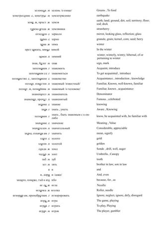 зеленцук .м зелень /о пище/                   Greens , To food
земетресение .с, земетръс .м землетрясение                    earthquake
                                                              earth; land; ground, dirt, soil; territory; floor;
           земя .ж, пръст .ж земля
                                                              sod; deck
             горска ягода .ж земляника                        strawberry
                 огледало .с зеркало                          mirror, looking glass, reflection; glass
                    зърно .с зерно                            granule, grain; kernel, corn; seed; berry
                    зи ма .ж зима                             winter
         през зимата, зимъе зимой                             In the winter
                                                              winter; winterly, wintry; hibernal, of or
                   зи мен .п зимний
                                                              pertaining to winter
              знак, бе лег .м знак                            sign, mark
               запознавам .г знакомить                        Acquaint, introduce
            запознавам се .г знакомиться                      To get acquainted , introduce
познанство .с, запознаване .с знакомство                      Acquaintance , introduction , knowledge
         познат, известен .п знакомый /известный/             Familiar, Known, well-known, familiar
     познат .м, позна йник .м знакомый /о человеке/           Familiar, known , acquaintance
              знаменател .м знаменатель                       Denominator
        знаменит, прочу т .п знаменитый                       Famous , celebrated
                   знание .с знание                           knowing
                     зная .г знать , уметь                    Aware , Knowing
                              знать , быть знакомым с к ем-
                познавам .г                                   know, be acquainted with, be familiar with
                              либо
                 значение .с значение                         Meaning , Value
              значителен .п значительный                      Considerable, appreciable
         знача, означав ам .г значить                         mean, signify
                    злато .с золото                           gold
                   златен .п золотой                          golden
                   сонда .ж зонд                              Sonde , drill, well, auger
                   чадър .м зонт                              Umbrella , Canopy
                      зъб .м зуб                              tooth
                      зет .м зять                             brother in law; son in law
                          и и                                 and
                    и, дори и /даже/                          And, even
   защото, понеже, тъй к ато ибо                              because, for , as
                    иг ла .ж игла                             Needle
                 игличка .ж иголка                            Roller, needle
игнорир ам, пренебрегвам .г игнорировать                      Ignore, neglect, ignore, defy, disregard
                     игра .ж игра                             The game, playing
                    играя .г играть                           To play, Playing
                    играч .м игрок                            The player, gambler
 