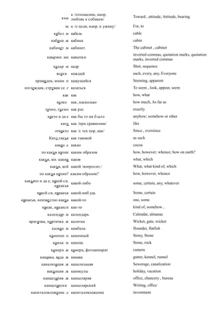 к /отношение, напр.
                     към любовь к собакам/            Toward , attitude, Attitude, bearing

                       за к /о цели, напр. к ужину/   For, to
                 кабел .м кабель                      cable
                каби на .ж кабина                     cabin
               кабинет .м кабинет                     The cabinet , cabinet
                                                      inverted commas, quotation marks, quotation
              кавички .мн кавычки
                                                      marks, inverted commas
                 кадър .м кадр                        Shot, sequence
                   всеки   каждый                     each, every, any, Everyone
       привиден, мним .п кажущийся                    Seeming, apparent
 изглеждам, струвам се .г казаться                    To seem , look, appear, seem
                      как как                         how, what
                   колко   как, насколько             how much, As far as
             точно, тъкмо как раз                     exactly
              както и да е как бы то ни б ыло         anyhow; somehow or other
                     като как /при сравнении/         like
                  откакто как /с тех пор, как/        Since , eversince
               Като такъв как таковой                 as such
                  какао .с какао                      cocoa
          по какъв начин каким образом                how, however; whence; how on earth?
         какъв, мн. какви каков                       what, which
               какъв, кой какой /вопросит./           What, what kind of, which
          по какъв начин? каким образом?              how, however, whence
 какъвто и да е, някой си,
                           какой-либо                 some, certain, any, whatever
                  някакъв
        някой си, някакъв какой-ниб удь               Some, certain
някакъв, неизве стно какъв какой-то                   one, some
           някак, някакси как-то                      kind of, somehow ,
              календар .м календарь                   Calendar, almanac
    вратичка, портичка .ж калитка                     Wicket, gate, wicket
                калкан .м камбала                     flounder, flatfish
               каменен .п каменный                    Stony, Stone
                 камък .м камень                      Stone, rock
                камера .ж камера, фотоаппарат         camera
          канавка, вада .ж канава                     gutter, kennel, runnel
          канализация .ж канализация                  Sewerage, canalization
             вака нция .ж каникулы                    holiday, vacation
           канцелария .ж канцелярия                   office, chancery , bureau
            канцеларски    канцелярский               Writing, office
     капиталовложение .с капиталовложение             investment
 