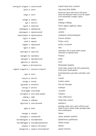 капитален, основен .п капитальный              Capital, basal, basic, essential
             капка .ж капля                    drop, bead, blob, dribble
                                               housecoat, loose robe worn in the house;
             капо т .м капот                   hood, movable part which covers the engine
                                               of an automobile; wrapper, capote
            капрон .м капрон                   kapron
               зеле .с капуста                 Cabbage, Cabbage
             молив .м карандаш                 Pencil, appeal, supplicate, adjure
        карбуратор .м карбюратор               carburetter
       кардинален .п кардинальный              cardinal
      кардиограма .ж кардиограмма              cardiogram, electrocardiogram
            скелет .м каркас                   Carcass, skeleton
              джоб .м карман                   Pocket, cavity
            джобен .п карманный                pocket, vest pocket
             карта .ж карта                    map
                                               card index, file of cards which contain
         картотека .ж картотека
                                               references to separate items
         картофи .мн картофель                 Potatoes
          картофен .п картофельный             potato
          картичка .ж карточка                 Card
           снимка .ж фотокарточка              Photograph, Snapshot
                                               touch, make contact with, feel, perquisition,
зася гам, отнасям се .г касаться /в опроса/
                                               touch, graze, brush against
                                               Cash department, pay-desk, cash-desk, cash-
              каса .ж касса
                                               box
           касе тка .ж кассета                 cassette
            касиер .м кассир                   Cashier, cashier
         тенджера .ж кастрюля                  Pan, pot, Saucepan
           каталог .м каталог                  catalogue
          катастро фа катастрофа               Accident
         категория .ж катег ория, разряд       Category
            кафене .с кафе                     Cafe, coffee-house
           катедра .ж кафедра                  Stand, desk, rostrum
         качествен .п качественный             qualitative
                                               porridge, mash, mess, mull, soft hot cereal
              каша .ж каша                     made of oats or wheat; kasha, porridge made
                                               from cooked grain
           квадрат .м квадрат                  Square
         квадратен .п квадратный               square, quadrate, quadratic
    квалификация .ж квалификация               Qualification, qualification
    квалифициран .р квалифицированный          Skilful, trained
           квартал .м квартал /об улицах/      Quarter
        триме сечие .с квартал /календарный/   quarter, trimester
 