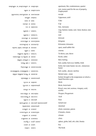 квартира .ж, апартамент .м квартира            apartment, flat; condominium, quarter
                                               rent, money paid for the use of property,
                  наем .м квартплата
                                               Employment
   разписка, квитанция .ж квитанция            receipt
                   нагоре кверху               Uppermost, aloft
                  кекс .м кекс                 Cake
                каскет .м кепка                Cap
                    газ .м керосин             Gas , kerosene
                                               wag; beckon; nutate, nod , beck, beckon, nod,
                 кимам .г кивать
                                               wag
                 кимна .г кивнуть              nod
               киловат .м киловатт             kilowatt
             килограм .м килограмм             kilogram
            километър .м километр              Kilometer, kilometre
    килка, цаца, хамсия .ж килька              sprat, small edible fish
                  кино .с кино                 cinema
          хвърля, метна .г кинуть              To throw, cast, throw
    павилион .м, будка .ж киоск                Kiosk, cabin
          врене, кипе не .с кипение            Boil, boiling
              кипя , вря .г кипеть             boil, seethe; boil over; bubble, froth
                                               boiler, hot water heater; tea urn , immersion
              бързовар .м кипятильник
                                               heater
 възварявам, изварявам .г кипятить             boil, seethe , decoct; sterilize
    вряла /вряща/ вода .ж кипяток              Boiled water , water
                                               boiled, brought to the temperature at which a
              преварен .п кипяченый
                                               liquid becomes a gas
                 тухла .ж кирпич               Brick
                тухлен .п кирпичный            Brick, brick-built
                                               Kissel, sour, tart; acetous, vinegary; acid,
                 кисе л .м кисель
                                               acerbic
             кислород .м кислород              Oxygen, Oxygenium
              киселина .ж кислота              Acid
                 кисел .п кислый               Sour
            прок иснал .п кислый /прокисший/   turned sour
                чревенюп кишечный              intestinal
                клие нт .м клиент              client, customer, patron
            клиентела .ж клиентура             Clientele, clients
                климат .м климат               climate
              клиника .ж клиника               clinic
                 кълбо .с клуб /дыма/          sphere, globe, ball, orb, club, Smoke
                  ключ .м ключ                 key
                   книга   книга               The book
 
