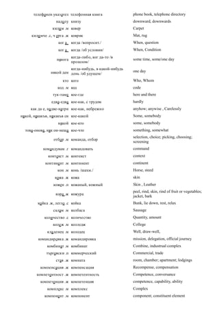 телефонен указател телефонная книга                phone book, telephone directory
                   надолу книзу                          downward, downwards
                 кили м .м ковер                         Carpet
     кили мче .с, ч ерга .ж коврик                       Mat, rug
                    ког а   когда /вопросит./            When, question
                    ког а   когда /об условии/           When, Condition
                            когда-либо, ког да-то /в
                   някога                                some time, some/one day
                            прошлом/
                          когда-нибудь, в какой-нибудь
                някой ден день /об удущем/               one day

                      кто кого                           Who, Whom
                    код .м код                           code
                 тук-таме кое-где                        here and there
                едва-едва кое-как, с трудом              hardly
     как да е, надве-натри кое-как, небрежно             anyhow; anywise , Carelessly
някой, някакъв, някакъв си кое-какой                     Some, somebody
                    някой кое-кто                        some, somebody
  това-онова, няк ои-неща кое-что                        something, somewhat
                                                         selection, choice; picking, choosing;
                 отбор .м команда, отбор
                                                         screening
            командувам .г командовать                    command
              контекст .м контекст                       context
             континент .м континент                      continent
                    кон .м конь /шахм./                  Horse, steed
                  кожа .ж кожа                           skin
                 кожен .п кожаный, кожный                Skin , Leather
                                                         peel, rind, skin, rind of fruit or vegetables;
                  кора .ж кожура
                                                         jacket, bark
         койка .ж, легло .с койка                        Bunk, lie down, rest, relax
                 салам .м колбаса                        Sausage
            количество .с количество                     Quantity, amount
                 коле ж .м колледж                       College
              кладенец .м колодец                        Well, draw-well,
         командировка .ж командировка                    mission, delegation, official journey
              комбинат .м комбинат                       Combine, industrual complex
             търговски .п коммерческий                   Commercial, trade
                   стая .ж комната                       room, chamber; apartment; lodgings
          компенсация .ж компенсация                     Recompense, compensation
        компетентност .ж компетентность                  Competence, conversance
          компетенция .ж компетенция                     competence, capability, ability
              комплекс .м комплекс                       Complex
            компонент .м компонент                       component; constituent element
 
