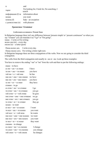 и                  and
                   I'm looking for, I look for, I'm searching, I
търся
                  search
информация (f) за information about
искаш              you want
помощ (f)          help – an exception
с удоволствие (n) with pleasure

         Граматика / Grammar

          1) обтегнати до момента / Present Tense
In Bulgarian language there isn't any difference between 'present simple' or ' present continuous" so when you
say "отивам" you can translate it as "I go" or "I'm going".
пиша – I write or I'm writing
всеки ден (m) – every day
писмо (n) – a letter (post)
 Пиша всеки ден. I write every day.
 Пиша писмо сега. I'm writing a letter right now.
In Bulgarian language there are three conjugations of the verbs. Now we are going to consider the third
conjugation.
The verbs from the third conjugation end usually in –ам or –ям. Look up these examples:
You have to remove the ending "-ам" or "ям" from the verb and then to put the following endings:
имам – to have
аз им + ам = аз имам        I have
ти им + аш = ти имаш        you have
той им + а = той има        he has
ние им + аме = ние имаме we have
вие им + ате = вие имате you have
те им + ат = те имат        they have
отивам – to go
аз отив + ам = аз отивам         I go
ти отив + аш = ти отиваш         you go
той отив + а = той отива         he goes
ние отив + аме = ние отиваме we go
вие отив + ате = вие отивате you go
те отив + ат = те отиват         they go
искам – to want
аз иск + ам = аз искам        I want
ти иск + аш = ти искаш        you want
той иск + а = той иска        he wants
ние иск + аме = ние искаме we want
вие иск + ате = вие искате you want
те иск + ат = те искат        they want
сменям – to change
аз смен + ям = аз сменям          I change
ти смен + яш = ти сменяш          you change
той смен + я = той сменя          he changes
 