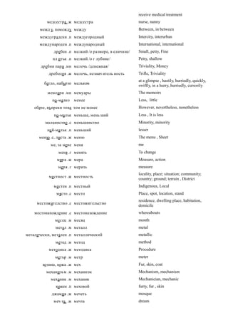 receive medical treatment
          медсестра .ж медсестра                       nurse, nanny
      межд у, помежду между                            Between, in between
      междуградски .п междугородный                    Intercity, interurban
      международен .п международный                    International, international
             дребен .п мелкий /о размере, в еличине/   Small, petty, Fine
             пл итък .п мелкий /о г лубине/            Petty, shallow
       дребни пари .мн мелочь /денежная/               Triviality, Money
           дреболия .ж мелочь, незнач итель ность      Trifle, Triviality
                                                       at a glimpse , hastily, hurriedly, quickly,
         бегло, набързо мельком
                                                       swiftly, in a hurry, hurriedly, cursorily
          мемоари .мн мемуары                          The memoirs
             по -малко   менее                         Less, little
    обаче, въпреки това тем не менее                   However, nevertheless, nonetheless
             по -малък меньше, мень ший                Less , It is less
         малцинство .с меньшинство                     Minority, minority
          на й-малък .п меньший                        lesser
      меню .с, листа .ж меню                           The menu , Sheet
            ме, за мене меня                           me
                меня .г менять                         To change
               мяр а .ж мера                           Measure, action
                меря .г мерить                         measure
                                                       locality, place; situation; community;
           ме стност .ж местность
                                                       country; ground; terrain , District
             местен .п местный                         Indigenous, Local
               място .с место                          Place, spot, location, stand
                                                       residence, dwelling place, habitation,
     местожителство .с местожительство
                                                       domicile
    местонахождение .с местонахождение                 whereabouts
              месец .м месяц                           month
              метал .м металл                          metal
металически, метален .п металлический                  metallic
              метод .м метод                           method
           методика .ж методика                        Procedure
              метър .м метр                            meter
        козина, кожа .ж мех                            Fur, skin, coat
          механизъм .м механизм                        Mechanism, mechanism
            механик .м механик                         Mechanician, mechanic
              кожен .п меховой                         furry, fur , skin
            джамия .ж мечеть                           mosque
             меч та .ж мечта                           dream
 