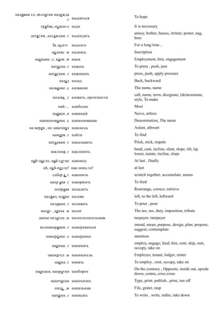 надявам се, възлагам надежда
                                                   To hope
                           .г надеяться
             трябва, нужно е надо                  It is necessary
                                                   annoy, bother, harass, irritate; pester, nag,
        дотя гам, досаждам .г надоедать
                                                   bore
                   За дълго   надолго              For a long time ,
                   надпис .м надпись               Inscription
          наемане .с, наем .м наем                 Employment, hire, engagement
                  нати сна .г нажать               To press , push, jam
                 нати скам .г нажимать             press, push, apply pressure
                       наза д назад                Back, backward
                 название .с название              The name, name
                                                   call, name, term, designate, (de)nominate,
                   назова .г назвать, произнести
                                                   style, To make
                      най-... наиболее             Most
                   наивен .п наивный               Naive, artless
            наименование .с наименование           Denomination, The name
       на верев , по диагонал наискось             Aslant, athwart
                   намеря .г найти                 To find
                 натъквам .г накалывать            Prick, stick, impale
                                                   bend, cant, incline, slant, slope, tilt, tip,
                  наклоня .г наклонить
                                                   lower, nutate, incline, slope
        най-по сле, най-сетне наконец              At last , finally
              ей, на й-по сле! нак онец-то!        at last
                   събер а .г накопить             scratch together, accumulate, amass
                  нахр аня .г накормить            To feed
                    поправя наладить               Rearrange, correct, retrieve
               наляво, вля во налево               left, to the left, leftward
                  наливам .г наливать              To pour , pour
             налог , данък .м налог                The tax, tax, duty, imposition, tribute
            данък оплатец .м налогоплательщик      taxpayer, ratepayer
                                                   intend, mean; purpose, design, plan; propose,
             възнамерявам .г намереваться
                                                   suggest; contemplate
                намерение .с намерение             intention
                                                   employ, engage; feed; hire, rent; ship, rent,
                   наемам .г нанимать
                                                   occupy, take on
                 наемател .м наниматель            Employer, tenant, lodger, renter
                    наема .г нанять                To employ , rent, occupy, take on
                                                   On the contrary , Opposite, inside out, upside
          наопаки, напротив наоборот
                                                   down, contra, criss-cross
                  напечатам напечатать             Type, print; publish , print, run off
                    пила .ж напильник              File, grater, rasp
                   напиша .г написать              To write , write, indite, take down
 