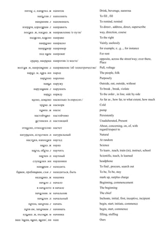 питие .с, напитка .ж напиток                         Drink, beverage, напитка
                напълня .г наполнить                       To fill , fill
              напомням .г напоминать                       To remind, remind
     изпратя, адресирам .г направить                       To direct , address, direct, superscribe
      посока .ж, насока .ж направление /о пути/            way, direction, course
          надясно, вдясно направо                          To the right
                 напра зно напрасно                        Vainly, uselessly
                 например например                         for example, e...g..., for instance
                 под наем напрокат                         For rent
                                                           opposite, across the street/way; over there,
           срещу, насреща напротив /о месте/
                                                           Place
 волтаж .м, напрежение .с напряжение /об элекетричестве/   Pull, voltage
        народ .м, хор а .мн народ                          The people, folk
                  нарочно нарочно                          Purposely
                    навън наружу                           Outside, out, outside, without
             нарушавам .г нарушать                         To break , break, violate
                    наред наряду                           To the order , in line, side by side
            колко, доколко насколько /в опросит./          As far as , how far, to what extent, how much
                 хрема .ж насморк                          Cold
                 помпа .ж насос                            pump
              настойчиво   настойчиво                      Persistently
              истински .п настоящий                        Unadulterated, Present
                                                           About, concerning, on, of, with
     отно сно, относително насчет
                                                           regard/respect to
   натурален, есте ствен .п натуральный                    Natural
        наслуки, напосоки наугад                           At random
                  наука .ж наука                           Science
            науча, обуча .г научить                        To learn , teach, train (in), instruct, school
                 научен .п научный                         Scientific, teach, Is learned
            слушалки .мн наушники                          headphone
               намирам .г находить                         To find , procure, search out
бивам, пребивавам, съм .г находиться, быть                 To be, To be, stay
              надценка .ж наценка                          mark up, surplus charge
                 начало .с начало                          Beginning, commencement
               в началото в начале                         The beginning
              началник .м начальник                        The chief
                начален .п начальный                       Inchoate, initial, first, inceptive, incipient
         почна, започна .г начать                          begin, start; initiate, commence
      почв ам, започвам .г начинать                        begin, start, commence
     плънка .ж, пълнеж .м начинка                          filling, stuffing
ваш /ва ша, ваше, ва ши/, ни наш                           Ours
 