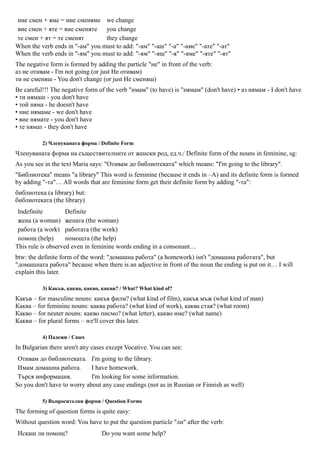 ние смен + яме = ние сменяме we change
вие смен + яте = вие сменяте you change
те смен + ят = те сменят         they change
When the verb ends in "-ам" you must to add: "-ам" "-аш" "-а" "-аме" "-ате" "-ат"
When the verb ends in "-ям" you must to add: "-ям" "-яш" "-я" "-яме" "-яте" "-ят"
The negative form is formed by adding the particle "не" in front of the verb:
аз не отивам - I'm not going (or just Не отивам)
ти не сменяш - You don't change (or just Не сменяш)
Be careful!!! The negative form of the verb "имам" (to have) is "нямам" (don't have) • аз нямам - I don't have
• ти нямаш - you don't have
• той няма - he doesn't have
• ние нямаме - we don't have
• вие нямате - you don't have
• те нямат - they don't have

          2) Членуваната форма / Definite Form
Членуваната форма на съществителните от женски род, ед.ч./ Definite form of the nouns in feminine, sg:
As you see in the text Maria says: "Отивам до библиотеката" which means: "I'm going to the library".
"Библиотека" means "a library" This word is feminine (because it ends in –A) and its definite form is formed
by adding "-та"… All words that are feminine form get their definite form by adding "-та":
библиотека (a library) but:
библиотеката (the library)
 Indefinite         Definite
 жена (a woman) жената (the woman)
 работа (a work) работата (the work)
 помощ (help)       помощта (the help)
This rule is observed even in feminine words ending in a consonant…
btw: the definite form of the word: "домашна работа" (a homework) isn't "домашна работата", but
"домашната работа" because when there is an adjective in front of the noun the ending is put on it… I will
explain this later.

          3) Какъв, каква, какво, какви? / What? What kind of?
Какъв – for masculine nouns: какъв филм? (what kind of film), какъв мъж (what kind of man)
Каква – for feminine nouns: каква работа? (what kind of work), каква стая? (what room)
Какво – for neuter nouns: какво писмо? (what letter), какво име? (what name)
Какви – for plural forms – we'll cover this later.

          4) Падежи / Cases
In Bulgarian there aren't any cases except Vocative. You can see:
 Отивам до библиотеката. I'm going to the library.
 Имам домашна работа.        I have homework.
 Търся информация.           I'm looking for some information.
So you don't have to worry about any case endings (not as in Russian or Finnish as well)

          5) Въпросителни форми / Question Forms
The forming of question forms is quite easy:
Without question word: You have to put the question particle "ли" after the verb:
Искаш ли помощ?                  Do you want some help?
 