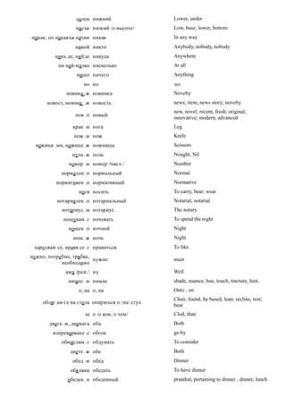 долен нижний                   Lower, under
                  нисък низкий /о высоте/        Low, base; lower, bottom
никак, по никакъв начин никак                    In any way
                  никой никто                    Anybody, nobody, nobody
         никъ де, нийде никуда                   Anywhere
           ни най-малко нисколько                At all
                   нищо ничего                   Anything
                      но но                      но
              новина .ж новинка                  Novelty
      новост, новина .ж новость                  news; item, news story; novelty
                                                 new, novel; recent, fresh; original,
                  нов .п новый
                                                 innovative; modern, advanced
                 крак .м нога                    Leg
                 нож .м нож                      Knife
  ножици .мн, ножица .ж ножницы                  Scissors
                 нула .ж ноль                    Nought, Nil
               номер .м номер /числ./            Number
            нормален .п нормальный               Normal
          нормативен .п нормативный              Normative
                   но ся носить                  To carry, bear; wear
          нотариален .п нотариальный             Notarial, notarial
            нотариус .м нотариус                 The notary
             нощувам .г ночевать                 To spend the night
               нощен .п ночной                   Night
                 нощ .ж ночь                     Night
 харе свам се, нравя се .г нравиться             To like
нужно, потребно, трябва,
                         нужно                   must
            необходимо
              ами /разг./ ну                     Well
               нюанс .м нюанс                    shade, nuance, hue, touch, tincture, hint.
                   о, на о, на                   Onto , on
                                                 Chair, found, be based; lean; recline, rest;
    обляг ам се на стола опираться о /на/ стул
                                                 bear
                      за о /о ком, о чем/        Clod, than
       двата .м, двамата оба                     Both
        изпреварване .с обгон                    go by
            обмислям .г обдумать                 To consider
                двете .ж обе                     Both
                 обед .м обед                    Dinner
                обядвам обедать                  To have dinner
               обеден .п обеденный               prandial, pertaining to dinner , dinner, lunch
 