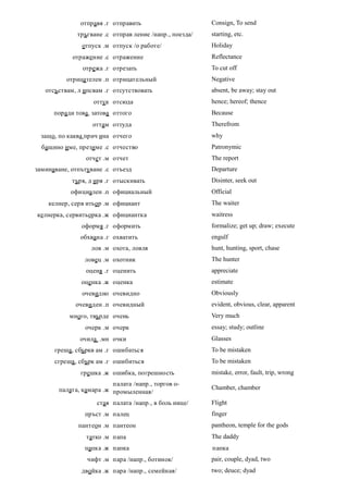 отправя .г отправить                      Consign, To send
              тръгване .с отправ ление /напр., поезда/   starting, etc.
               отпуск .м отпуск /о работе/               Holiday
            отражение .с отражение                       Reflectance
               отрежа .г отрезать                        To cut off
          отрицателен .п отрицательный                   Negative
   отсъствам, л ипсвам .г отсутствовать                  absent, be away; stay out
                   оттук отсюда                          hence; hereof; thence
      поради това, затова оттого                         Because
                   оттам оттуда                          Therefrom
 защо, по каква прич ина отчего                          why
  бащино име, презиме .с отчество                        Patronymic
                отчет .м отчет                           The report
заминаване, отпътуване .с отъезд                         Departure
            търя, д иря .г отыскивать                    Disinter, seek out
           официален .п официальный                      Official
    келнер, серв итьор .м официант                       The waiter
келнерка, сервитьорка .ж официантка                      waitress
               оформя .г оформить                        formalize; get up; draw; execute
               обхвана .г охватить                       engulf
                  лов .м охота, ловля                    hunt, hunting, sport, chase
                ловец .м охотник                         The hunter
                оценя .г оценить                         appreciate
               оценка .ж оценка                          estimate
               очевидно очевидно                         Obviously
             очевиден .п очевидный                       evident, obvious, clear, apparent
           много, твърде очень                           Very much
                очерк .м очерк                           essay; study; outline
              очила .мн очки                             Glasses
      греша, сбъркв ам .г ошибаться                      To be mistaken
      сгреша , сбърк ам .г ошибиться                     To be mistaken
               грешка .ж ошибка, погрешность             mistake, error, fault, trip, wrong
                         палата /напр., торгов о-
       палата, камара .ж промыленная/                    Chamber, chamber

                    стая палата /напр., в боль нице/     Flight
                пръст .м палец                           finger
              пантеон .м пантеон                         pantheon, temple for the gods
                 татко .м папа                           The daddy
                папка .ж папка                           папка
                 чифт .м пара /напр., ботинок/           pair, couple, dyad, two
               двойка .ж пара /напр., семейная/          two; deuce; dyad
 