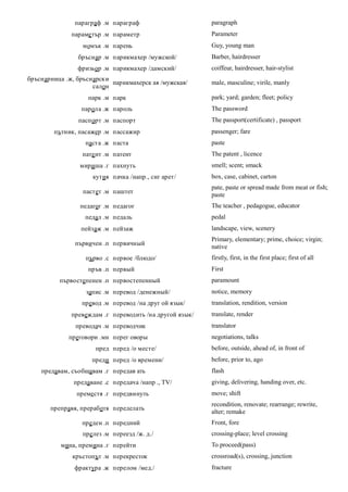 параграф .м параграф                      paragraph
              параме тър .м параметр                     Parameter
                  момък .м парень                        Guy, young man
                бръснар .м парикмахер /мужской/          Barber, hairdresser
                фризьор .м парикмахер /дамский/          coiffeur, hairdresser, hair-stylist
бръснарница .ж, бръснарски
                           парикмахерск ая /мужская/     male, masculine; virile, manly
                     салон
                    парк .м парк                         park; yard; garden; fleet; policy
                 парола .ж пароль                        The password
                паспорт .м паспорт                       The passport(certificate) , passport
        пътник, пасажер .м пассажир                      passenger; fare
                   паста .ж паста                        paste
                  пате нт .м патент                      The patent , licence
                 мириша .г пахнуть                       smell; scent; smack
                     кутия пачка /напр., сиг арет/       box, case, cabinet, carton
                                                         pate, paste or spread made from meat or fish;
                  пастет .м паштет
                                                         paste
                 педагог .м педагог                      The teacher , pedagogue, educator
                  педал .м педаль                        pedal
                 пейзаж .м пейзаж                        landscape, view, scenery
                                                         Primary, elementary; prime, choice; virgin;
               първичен .п первичный
                                                         native
                   първо .с первое /блюдо/               firstly, first, in the first place; first of all
                    пръв .п первый                       First
          първостепенен .п первостепенный                paramount
                   запис .м перевод /денежный/           notice, memory
                 превод .м перевод /на друг ой язык/     translation, rendition, version
              превеждам .г переводить /на другой язык/   translate, render
               преводач .м переводчик                    translator
             преговори .мн перег оворы                   negotiations, talks
                      пред перед /о месте/               before, outside, ahead of, in front of
                     преди перед /о времени/             before, prior to, ago
    предавам, съобщавам .г передав ать                   flash
               предаване .с передача /напр ., TV/        giving, delivering, handing over, etc.
                преместя .г передвинуть                  move; shift
                                                         recondition, renovate; rearrange; rewrite,
       преправя, преработя переделать
                                                         alter; remake
                 преден .п передний                      Front, fore
                  прелез .м переезд /ж. д./              crossing-place; level crossing
          мина, премина .г перейти                       To proceed(pass)
              кръстопът .м перекресток                   crossroad(s), crossing, junction
               фрактура .ж перелом /мед./                fracture
 