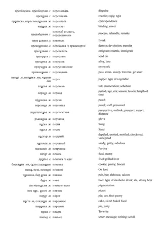 преоблекам, преобличам .г переодевать                disguise
                 препи ша .г переписать                rewrite; copy; type
преписка, кореспонденция .ж переписка                  correspondence
                  корица .ж переплет                   binding; cover
                            перераб атывать,
             преработвам .г переделыв ать              process, rehandle, remake

              прек ъсване .с перерыв                   Break
             прехвърляне .с пересадка /о транспорте/   demise; devolution; transfer
               преселвам .г переселять                 emigrate; resettle, immigrate
                 препратя .г переслать                 send on
                пресечка .ж переулок                   alley, lane
                преумора .ж переутомление              overwork
              преминавам .г переходить                 pass, cross, sweep, traverse, get over
пипер .м, пиперки .мн, чушки
                             перец                     pepper, type of vegetable
                         .мн
                  списък .м перечень                   list; enumeration; schedule
                                                       period, age, era; season; lesson; length of
                  период .м период
                                                       time
                праскова .ж персик                     peach
                персонал .м персонал                   panel; staff, personnel
                                                       perspective, outlook; prospect; aspect;
             перспектива .ж перспектива
                                                       distance
                ръкавица .ж перчатка                   glove
                   песен .ж песня                      Song
                   пясък .м песок                      Sand
                                                       dappled, spotted, mottled; checkered;
                  пъстър .п пестрый
                                                       variegated
                 пясъчен .п песчаный                   sandy, gritty, sabulous
                магданоз .м петрушка                   Parsley
                   печат .м печать                     Seal, stamp
                   дробче .с печёнка /о еде/           fried/grilled liver
бисквити .мн, сухи сладки ши печенье                   cookie; pastry; biscuit
         пеша, пеш, пешком пешком                      On foot
        пивница, бир ария .ж пивная                    pub, bar; alehouse, saloon
                    бира .ж пиво                       beer, type of alcoholic drink; ale, strong beer
            пигментац ия .ж пигментация                pigmentation
           пик ник, излет .м пикник                    picnic
                   пирог .м пирог                      pie; tart, fruit pastry
        паста .ж, сладкиш .м пирожное                  cake, sweet baked food
                пирожка .ж пирожок                     pie, patty
                    пиша .г писать                     To write
                   писмо .с письмо                     letter; message; writing; scroll
 