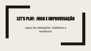 LET’S PLAY: JOGO E IMPROVISAÇÃO
Jogos de videogame: malefícios e
benefícios
 