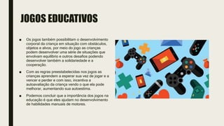 JOGOS EDUCATIVOS
■ Os jogos também possibilitam o desenvolvimento
corporal da criança em situação com obstáculos,
objetos e alvos, por meio do jogo as crianças
podem desenvolver uma série de situações que
envolvam equilíbrio e outros desafios podendo
desenvolver também a solidariedade e a
cooperação.
■ Com as regras preestabelecidas nos jogos as
crianças aprendem a esperar sua vez de jogar e a
vencer e perder e com isso, incentiva a
autoavaliação da criança vendo o que ela pode
melhorar, aumentando sua autoestima.
■ Podemos concluir que a importância dos jogos na
educação é que eles ajudam no desenvolvimento
de habilidades manuais de motores.
 