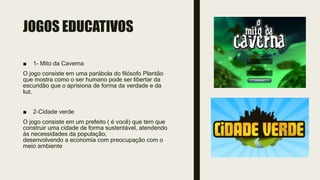 JOGOS EDUCATIVOS
■ 1- Mito da Caverna
O jogo consiste em uma parábola do filósofo Plantão
que mostra como o ser humano pode ser libertar da
escuridão que o aprisiona de forma da verdade e da
luz.
■ 2-Cidade verde
O jogo consiste em um prefeito ( é você) que tem que
construir uma cidade de forma sustentável, atendendo
às necessidades da população,
desenvolvendo a economia com preocupação com o
meio ambiente
 
