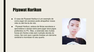 Piyawat Harikun
■ O caso de Piyawat Harikun é um exemplo de
como jogar em excesso pode atrapalhar nossa
vida ou até tira-la de nós.
■ Piyawat Harikun, estava de férias escolares e
aproveitava o tempo extra para jogar seus jogos
preferidos no PC. Mas, a extensão das muitas
horas em frente a tela sem nutrição devida do
corpo, fez com que o garoto tivesse um derrame
cerebral e morresse no seu quarto.
 