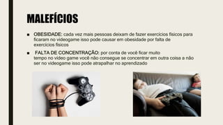 MALEFÍCIOS
■ OBESIDADE: cada vez mais pessoas deixam de fazer exercícios físicos para
ficaram no videogame isso pode causar em obesidade por falta de
exercícios físicos
■ FALTA DE CONCENTRAÇÃO: por conta de você ficar muito
tempo no vídeo game você não consegue se concentrar em outra coisa a não
ser no videogame isso pode atrapalhar no aprendizado
 