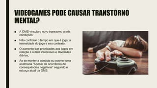 VIDEOGAMES PODE CAUSAR TRANSTORNO
MENTAL?
■ A OMS vincula o novo transtorno a três
condições:
■ Não controlar o tempo em que é joga, a
intensidade do jogo e seu contexto;
■ O aumento das prioridades aos jogos em
relação a outros interesses e atividades
diárias;
■ Ao se manter a conduta ou ocorrer uma
acalmada “Apesar da ocorrência de
consequências negativas” segundo o
esboço atual da OMS.
 