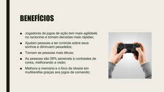 BENEFÍCIOS
■ Jogadores de jogos de ação tem mais agilidade
no raciocínio e tomam decisões mais rápidas;
■ Ajudam pessoas a ter controle sobre seus
sonhos e diminuem pesadelos;
■ Tornam as pessoas mais éticas;
■ As pessoas são 58% sensíveis à contrastes de
cores, melhorando a visão;
■ Melhora a memória e o foco de idosos em
multitarefas graças aos jogos de comando;
 
